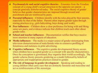 Psychoanalytic and social cognitive theories – Emanates from the Freudian
concept of a young child’s sexual attraction to the opposite-sex parent – a
concept generally disbelieved today. The social cognitive theory of gender
believes that gender characteristics are imposed through reward and
punishment and are reinforced by peers.
Parental influences – Children identify with the roles played by their parents,
especially by that of the father. Parents often impose gender types through
rearing practices (e.g., girls babysitting, boys doing yard work).
Peer influences – Children show a clear preference for being with and liking
same-sex peers, and evidence indicate that children teach each other about
gender roles.
School and teacher influences – Documentation verifies that boys receive
more attention in many aspects of education.
Media influences – The media is a major source of gender stereotyping from
television characterization of male/female roles to extensive profiling of
femaleness and maleness in print advertising.
Cognitive influences – The cognitive gender developmental theory occurs
when children have accepted gender as a concept with specific characteristics.
Once the conception is germinated, they organize their world accordingly. The
gender schema theory presents gendering as a model followed by beliefs of
appropriate and inappropriate practices related to gender.
The role of language in gender development – Speaking and reading to
young children often carry cues that are distinctly feminine and masculine and
act as reinforcements of the stereotype.
 