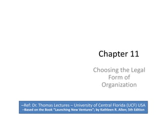 Chapter 11
Choosing the Legal
Form of
Organization
–Ref: Dr. Thomas Lectures – University of Central Florida (UCF) USA
–Based on the Book “Launching New Ventures”; by Kathleen R. Allen; 5th Edition
 