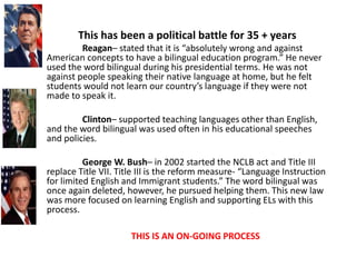 This has been a political battle for 35 + years
Reagan– stated that it is “absolutely wrong and against
American concepts to have a bilingual education program.” He never
used the word bilingual during his presidential terms. He was not
against people speaking their native language at home, but he felt
students would not learn our country’s language if they were not
made to speak it.
Clinton– supported teaching languages other than English,
and the word bilingual was used often in his educational speeches
and policies.
George W. Bush– in 2002 started the NCLB act and Title III
replace Title VII. Title III is the reform measure- “Language Instruction
for limited English and Immigrant students.” The word bilingual was
once again deleted, however, he pursued helping them. This new law
was more focused on learning English and supporting ELs with this
process.
THIS IS AN ON-GOING PROCESS
 