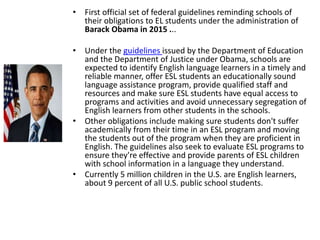 • First official set of federal guidelines reminding schools of
their obligations to EL students under the administration of
Barack Obama in 2015 ...
• Under the guidelines issued by the Department of Education
and the Department of Justice under Obama, schools are
expected to identify English language learners in a timely and
reliable manner, offer ESL students an educationally sound
language assistance program, provide qualified staff and
resources and make sure ESL students have equal access to
programs and activities and avoid unnecessary segregation of
English learners from other students in the schools.
• Other obligations include making sure students don't suffer
academically from their time in an ESL program and moving
the students out of the program when they are proficient in
English. The guidelines also seek to evaluate ESL programs to
ensure they're effective and provide parents of ESL children
with school information in a language they understand.
• Currently 5 million children in the U.S. are English learners,
about 9 percent of all U.S. public school students.
 