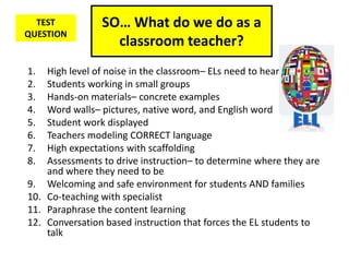 SO… What do we do as a
classroom teacher?
1. High level of noise in the classroom– ELs need to hear language
2. Students working in small groups
3. Hands-on materials– concrete examples
4. Word walls– pictures, native word, and English word
5. Student work displayed
6. Teachers modeling CORRECT language
7. High expectations with scaffolding
8. Assessments to drive instruction– to determine where they are
and where they need to be
9. Welcoming and safe environment for students AND families
10. Co-teaching with specialist
11. Paraphrase the content learning
12. Conversation based instruction that forces the EL students to
talk
TEST
QUESTION
 