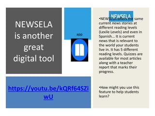 https://youtu.be/kQRf64SZi
wU
NEWSELA
is another
great
digital tool
•NEWSELA offers the same
current news stories at
different reading levels
(Lexile Levels) and even in
Spanish... It is current
news that is relevant to
the world your students
live in. It has 5 different
reading levels. Quizzes are
available for most articles
along with a teacher
report that marks their
progress.
•How might you use this
feature to help students
learn?
app
 