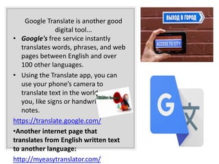 Google Translate is another good
digital tool...
• Google's free service instantly
translates words, phrases, and web
pages between English and over
100 other languages.
• Using the Translate app, you can
use your phone’s camera to
translate text in the world around
you, like signs or handwritten
notes.
https://translate.google.com/
•Another internet page that
translates from English written text
to another language:
http://myeasytranslator.com/
 