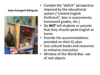 Value Emergent Bilinguals
• Combat the “deficit” perspective
imposed by the educational
system (”Limited English
Proficient”, bias in assessments,
homework grades, etc.)
• Do NOT tell students or parents
that they should speak English at
home
• Provide the accommodations
provided on their EL plan
• Use cultural books and resources
to enhance instruction
• Window of the World Box- use
of real objects
 