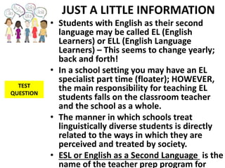 JUST A LITTLE INFORMATION
• Students with English as their second
language may be called EL (English
Learners) or ELL (English Language
Learners) – This seems to change yearly;
back and forth!
• In a school setting you may have an EL
specialist part time (floater); HOWEVER,
the main responsibility for teaching EL
students falls on the classroom teacher
and the school as a whole.
• The manner in which schools treat
linguistically diverse students is directly
related to the ways in which they are
perceived and treated by society.
• ESL or English as a Second Language is the
name of the teacher prep program for
TEST
QUESTION
 