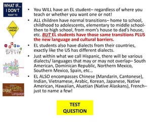 • You WILL have an EL student– regardless of where you
teach or whether you want one or not!
• ALL children have normal transitions– home to school,
childhood to adolescents, elementary to middle school-
then to high school, from mom’s house to dad’s house,
etc. BUT EL students have those same transitions PLUS
the new language and cultural barriers.
• EL students also have dialects from their countries,
exactly like the US has different dialects.
• Just within what we call Hispanic, there will be various
dialects/ languages that may or may not overlap– South
American, Dominican Republic, Northern Mexico,
Southern Mexico, Spain, etc…
• EL ALSO encompasses Chinese (Mandarin, Cantonese),
Indian, Vietnamese, Arabic, Korean, Japanese, Native
American, Hawaiian, Aluetian (Native Alaskans), French–
just to name a few!
TEST
QUESTION
 