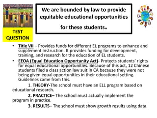 We are bounded by law to provide
equitable educational opportunities
for these students.
• Title VII – Provides funds for different EL programs to enhance and
supplement instruction. It provides funding for development,
training, and research for the education of EL students.
• EEOA (Equal Education Opportunity Act)- Protects students’ rights
for equal educational opportunities. Because of this act, 12 Chinese
students filed a class action law suit in CA because they were not
being given equal opportunities in their educational setting.
Guidelines came from this.
1. THEORY-The school must have an ELL program based on
educational research.
2. PRACTICE– The school must actually implement the
program in practice.
3. RESULTS– The school must show growth results using data.
TEST
QUESTION
 