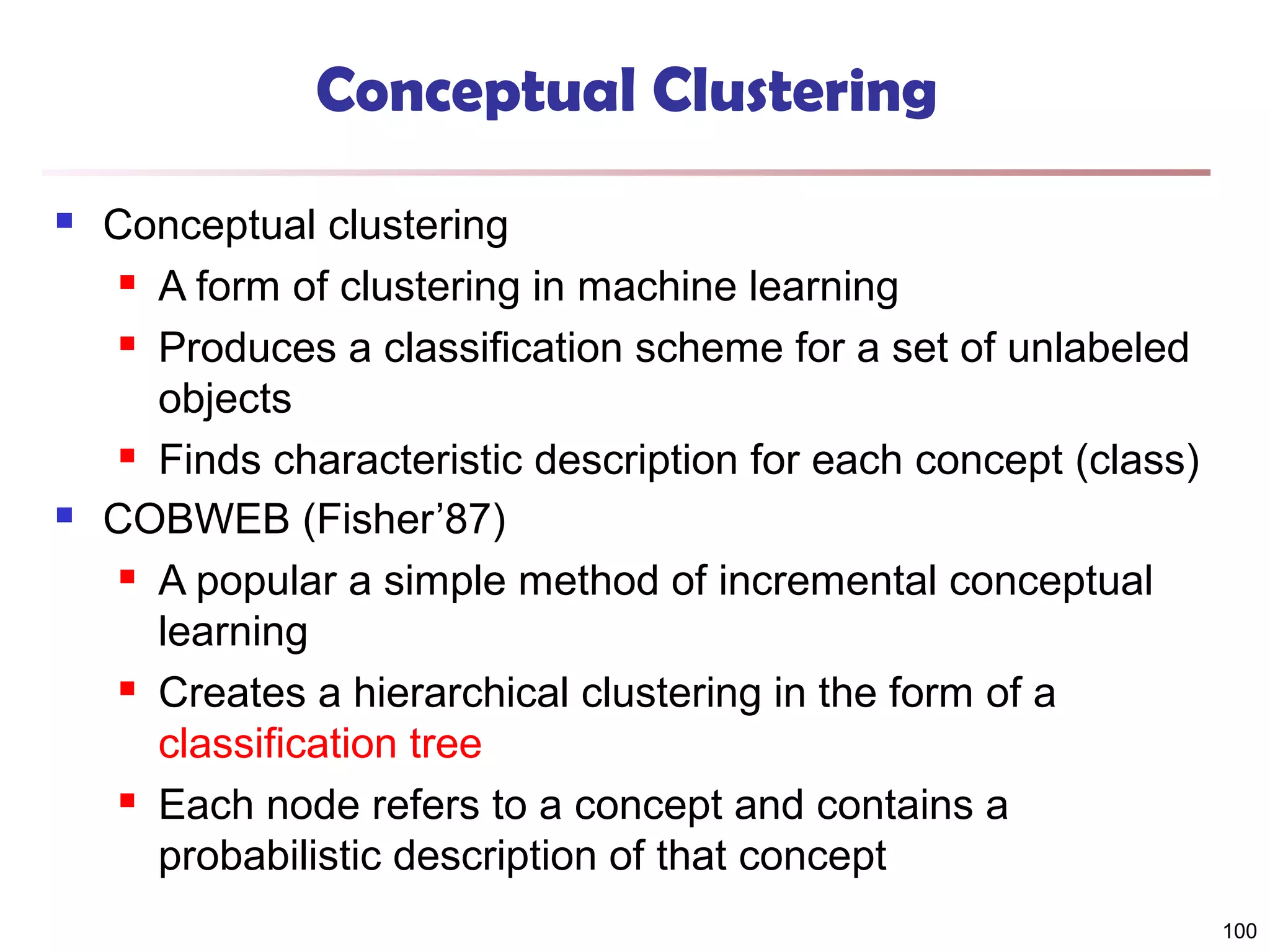Conceptual Clustering




Conceptual clustering
 A form of clustering in machine learning
 Produces a classification scheme for a set of unlabeled
objects
 Finds characteristic description for each concept (class)
COBWEB (Fisher’87)
 A popular a simple method of incremental conceptual
learning
 Creates a hierarchical clustering in the form of a
classification tree
 Each node refers to a concept and contains a
probabilistic description of that concept
100

 