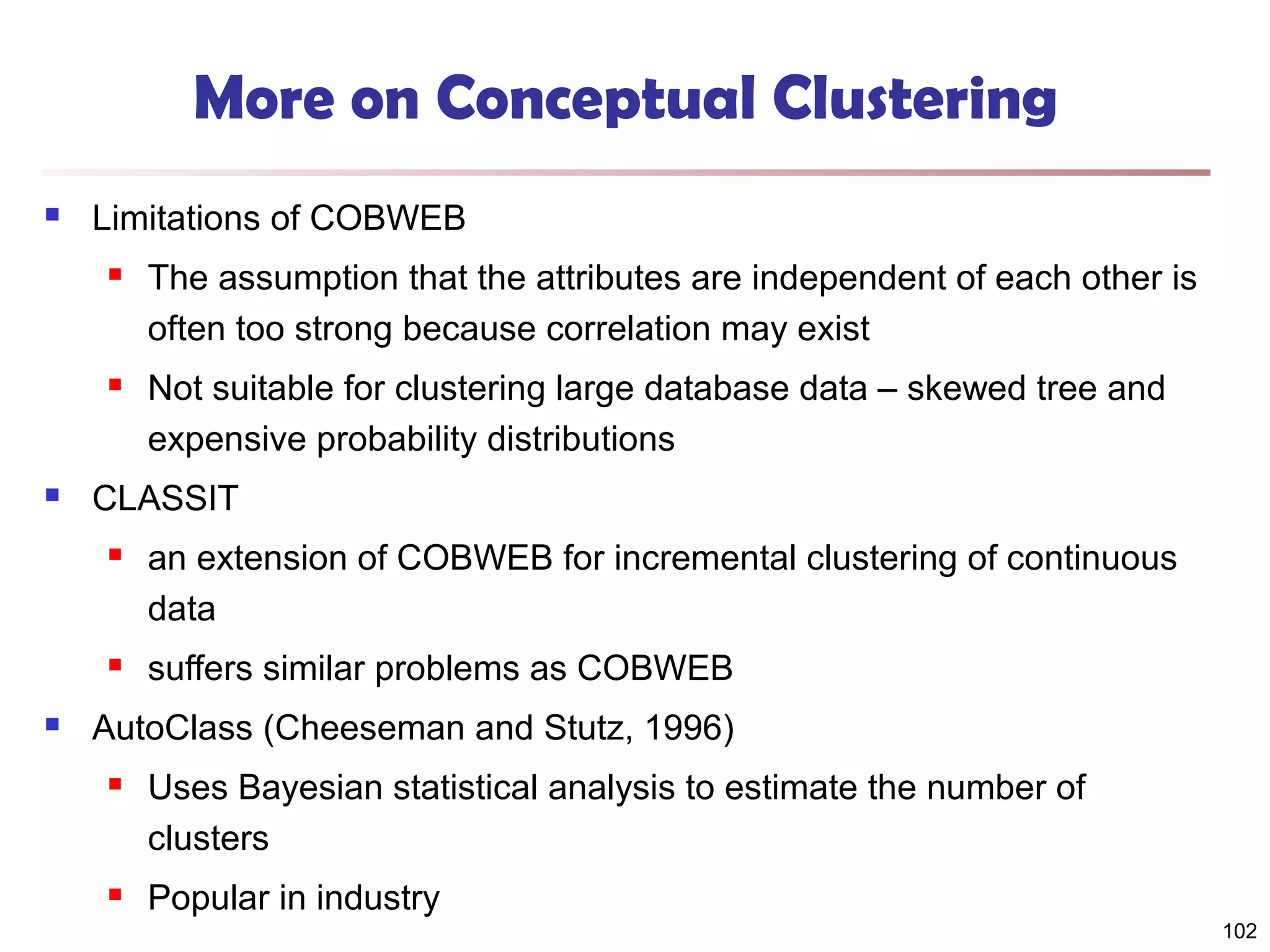 More on Conceptual Clustering


Limitations of COBWEB






The assumption that the attributes are independent of each other is
often too strong because correlation may exist
Not suitable for clustering large database data – skewed tree and
expensive probability distributions

CLASSIT






an extension of COBWEB for incremental clustering of continuous
data
suffers similar problems as COBWEB

AutoClass (Cheeseman and Stutz, 1996)


Uses Bayesian statistical analysis to estimate the number of
clusters



Popular in industry

102

 