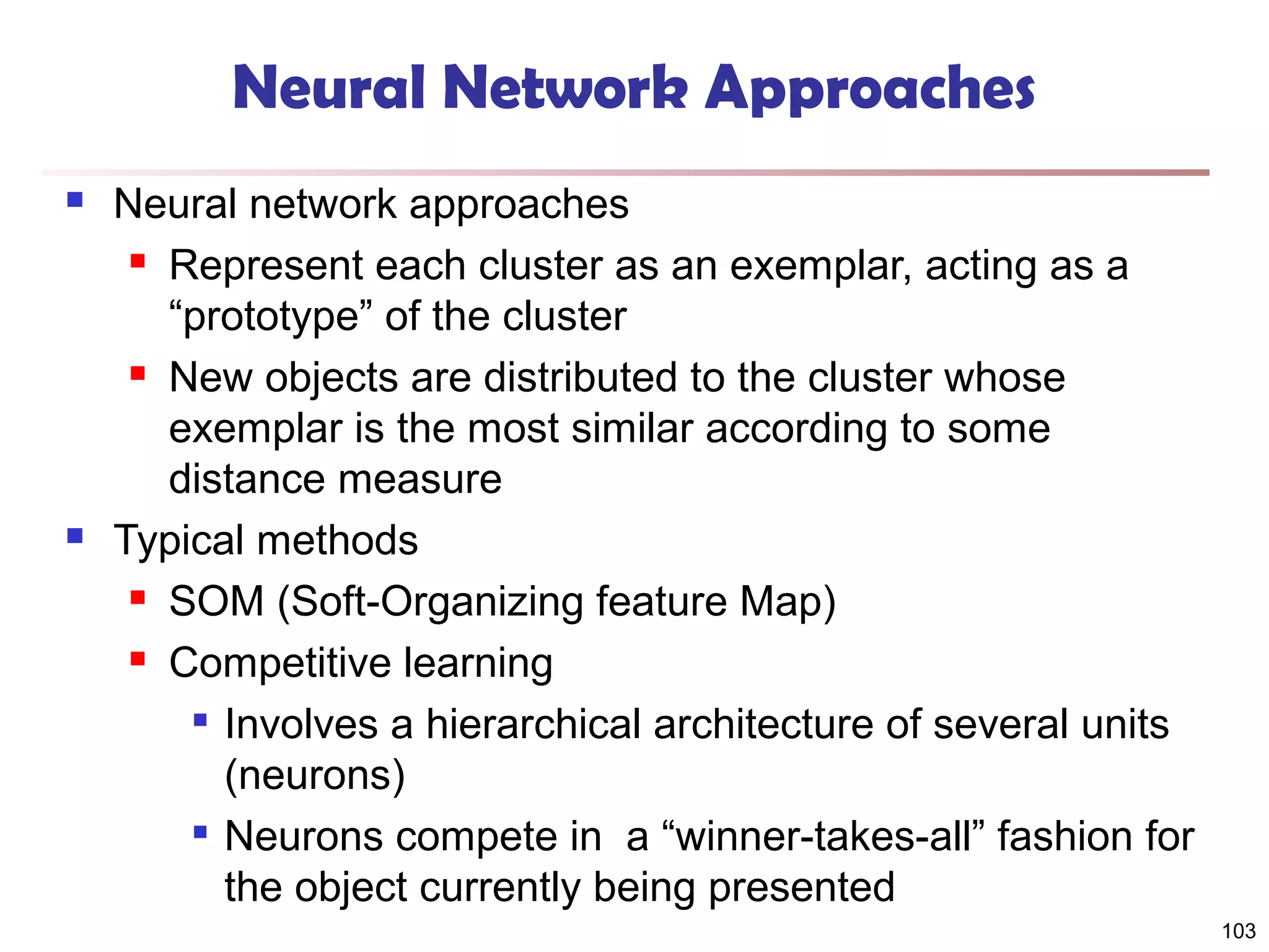 Neural Network Approaches




Neural network approaches
 Represent each cluster as an exemplar, acting as a
“prototype” of the cluster
 New objects are distributed to the cluster whose
exemplar is the most similar according to some
distance measure
Typical methods
 SOM (Soft-Organizing feature Map)
 Competitive learning
 Involves a hierarchical architecture of several units
(neurons)

Neurons compete in a “winner-takes-all” fashion for
the object currently being presented
103

 
