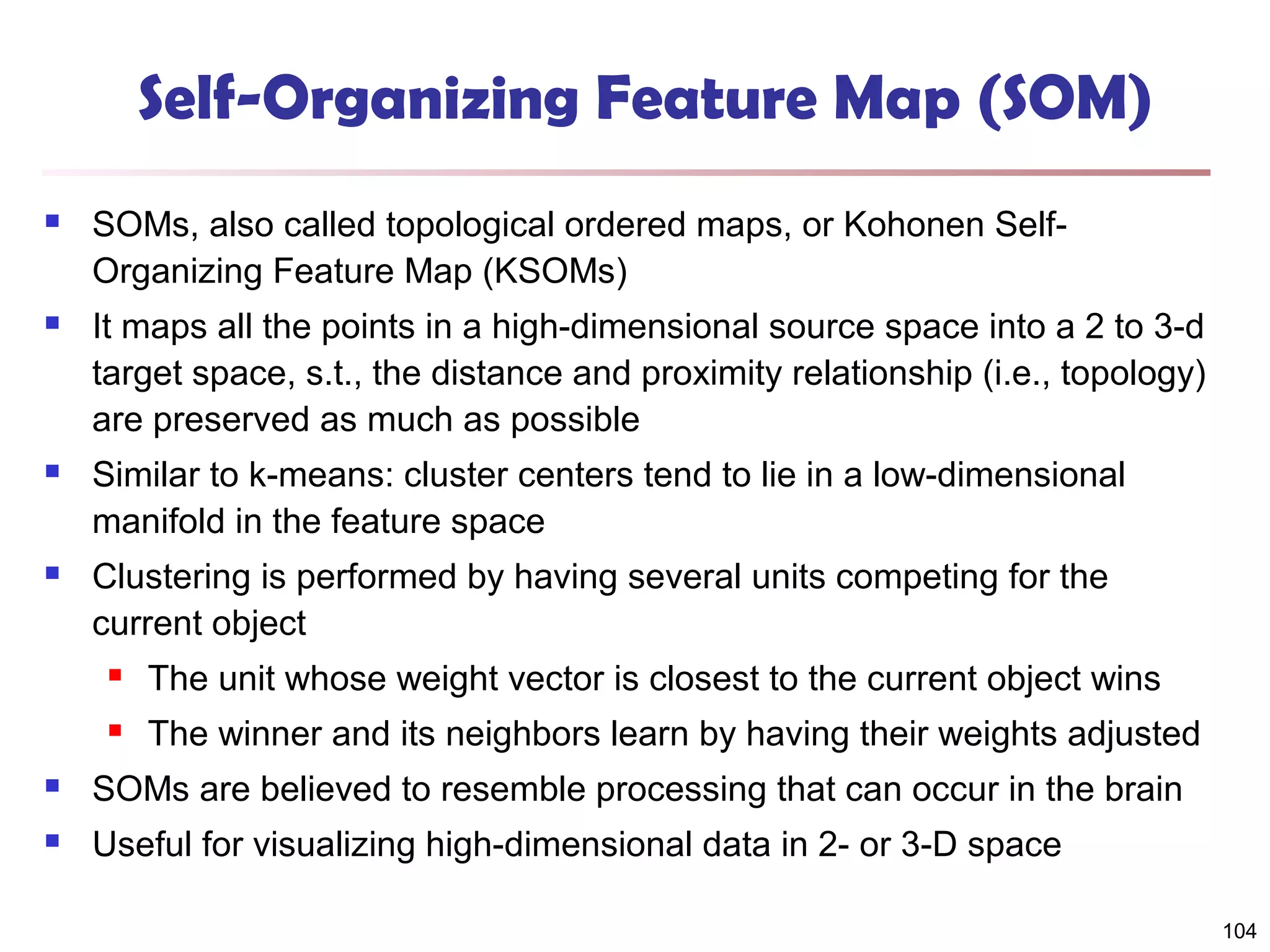 Self-Organizing Feature Map (SOM)


SOMs, also called topological ordered maps, or Kohonen SelfOrganizing Feature Map (KSOMs)



It maps all the points in a high-dimensional source space into a 2 to 3-d
target space, s.t., the distance and proximity relationship (i.e., topology)
are preserved as much as possible



Similar to k-means: cluster centers tend to lie in a low-dimensional
manifold in the feature space



Clustering is performed by having several units competing for the
current object


The unit whose weight vector is closest to the current object wins



The winner and its neighbors learn by having their weights adjusted



SOMs are believed to resemble processing that can occur in the brain



Useful for visualizing high-dimensional data in 2- or 3-D space
104

 