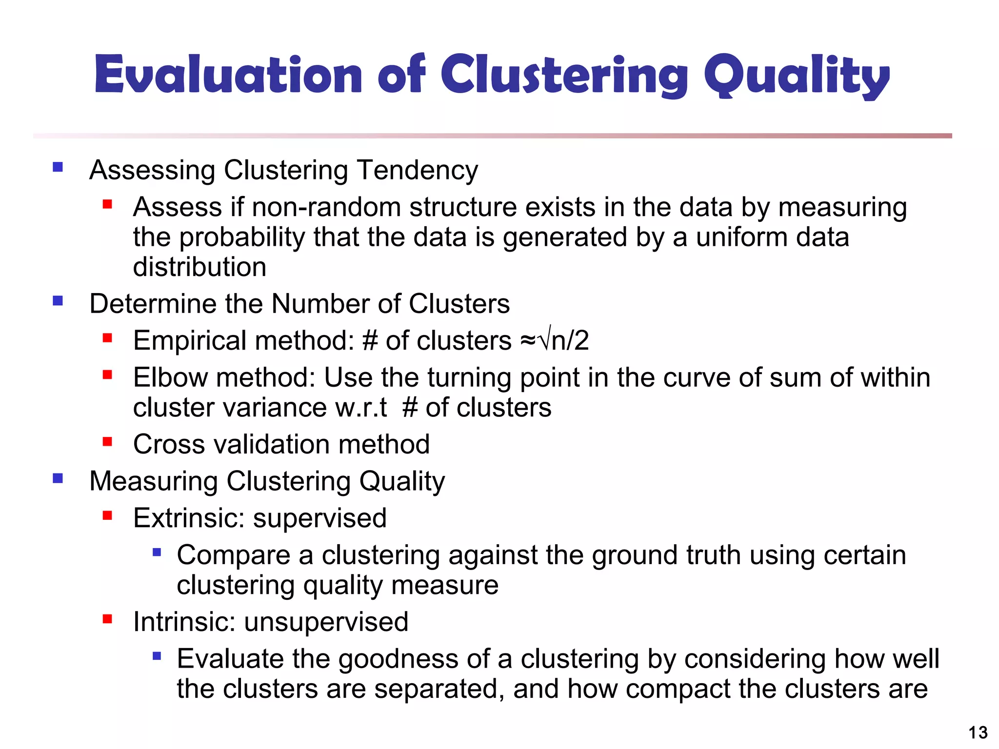 Evaluation of Clustering Quality






Assessing Clustering Tendency
 Assess if non-random structure exists in the data by measuring
the probability that the data is generated by a uniform data
distribution
Determine the Number of Clusters
 Empirical method: # of clusters ≈√n/2
 Elbow method: Use the turning point in the curve of sum of within
cluster variance w.r.t # of clusters
 Cross validation method
Measuring Clustering Quality
 Extrinsic: supervised

Compare a clustering against the ground truth using certain
clustering quality measure
 Intrinsic: unsupervised

Evaluate the goodness of a clustering by considering how well
the clusters are separated, and how compact the clusters are
13

 