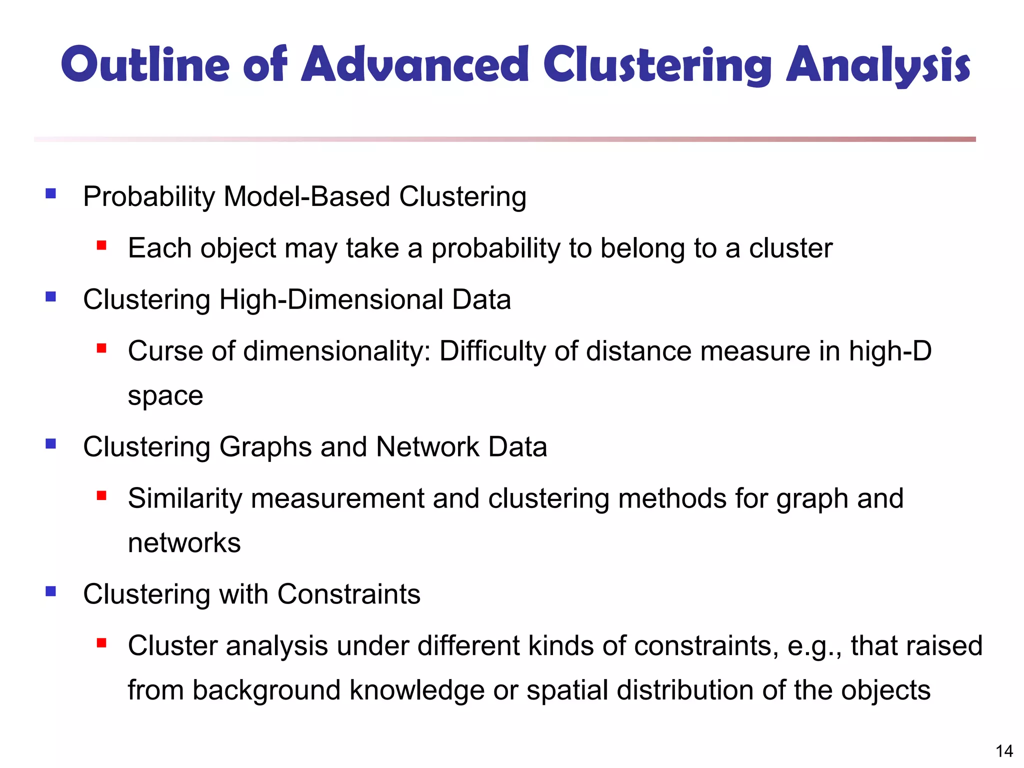 Outline of Advanced Clustering Analysis


Probability Model-Based Clustering




Each object may take a probability to belong to a cluster

Clustering High-Dimensional Data


Curse of dimensionality: Difficulty of distance measure in high-D
space



Clustering Graphs and Network Data


Similarity measurement and clustering methods for graph and
networks



Clustering with Constraints


Cluster analysis under different kinds of constraints, e.g., that raised
from background knowledge or spatial distribution of the objects
14

 