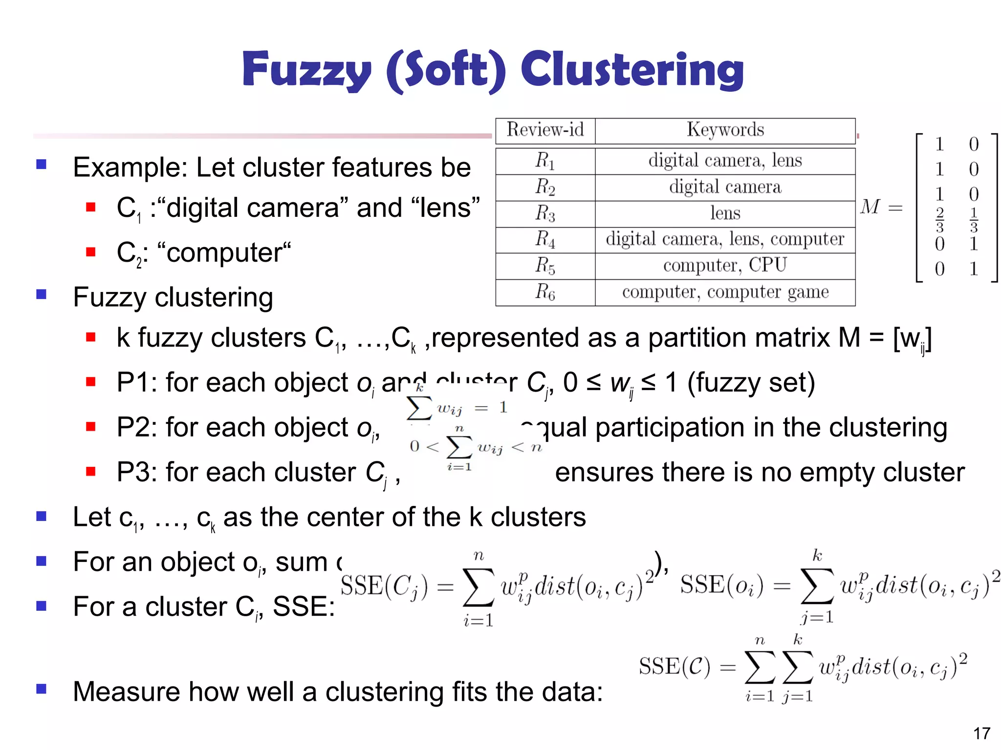 Fuzzy (Soft) Clustering


Example: Let cluster features be
 C :“digital camera” and “lens”
1




C2: “computer“

Fuzzy clustering
 k fuzzy clusters C , …,C ,represented as a partition matrix M = [w ]
1
k
ij


P1: for each object oi and cluster Cj, 0 ≤ wij ≤ 1 (fuzzy set)



P2: for each object oi,



P3: for each cluster Cj ,

, equal participation in the clustering
ensures there is no empty cluster



Let c1, …, ck as the center of the k clusters



For an object oi, sum of the squared error (SSE), p is a parameter:



For a cluster Ci, SSE:



Measure how well a clustering fits the data:
17

 