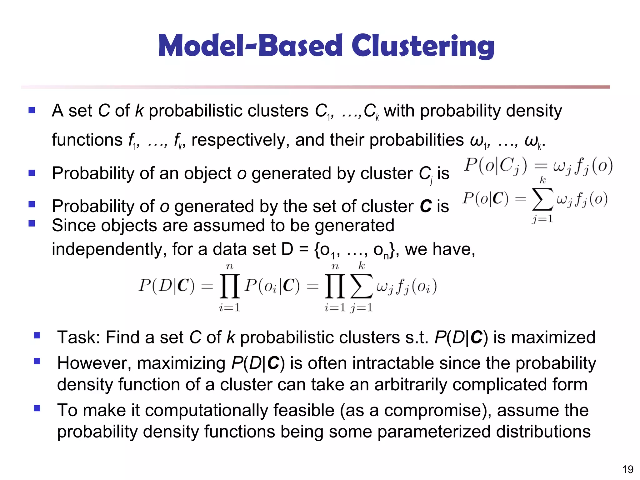 Model-Based Clustering


A set C of k probabilistic clusters C1, …,Ck with probability density
functions f1, …, fk, respectively, and their probabilities ω1, …, ωk.



Probability of an object o generated by cluster Cj is



Probability of o generated by the set of cluster C is
Since objects are assumed to be generated
independently, for a data set D = {o1, …, on}, we have,








Task: Find a set C of k probabilistic clusters s.t. P(D|C) is maximized
However, maximizing P(D|C) is often intractable since the probability
density function of a cluster can take an arbitrarily complicated form
To make it computationally feasible (as a compromise), assume the
probability density functions being some parameterized distributions
19

 