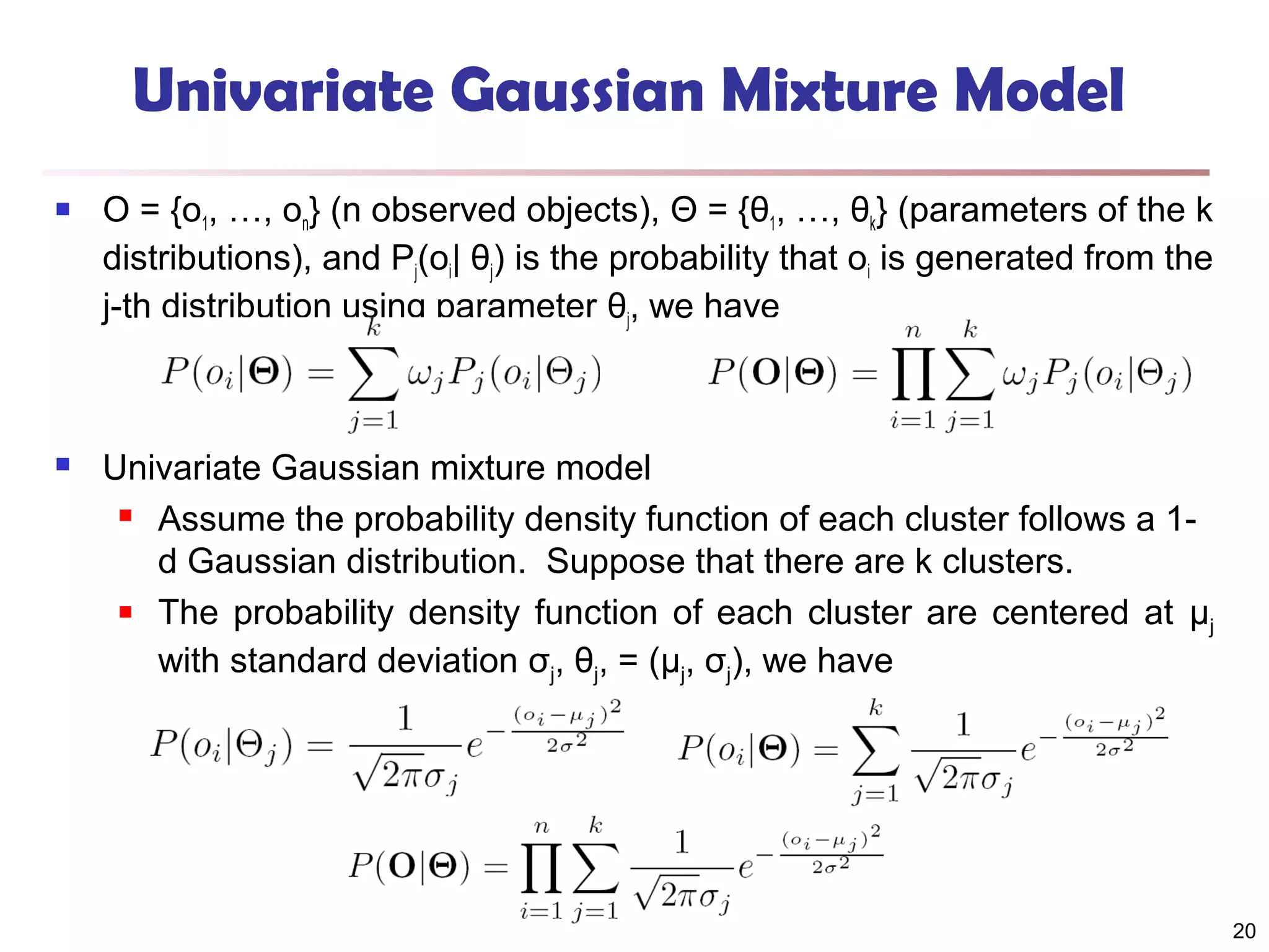 Univariate Gaussian Mixture Model


O = {o1, …, on} (n observed objects), Θ = {θ1, …, θk} (parameters of the k
distributions), and Pj(oi| θj) is the probability that oi is generated from the
j-th distribution using parameter θj, we have



Univariate Gaussian mixture model
 Assume the probability density function of each cluster follows a 1d Gaussian distribution. Suppose that there are k clusters.
 The probability density function of each cluster are centered at μ
j
with standard deviation σj, θj, = (μj, σj), we have

20

 