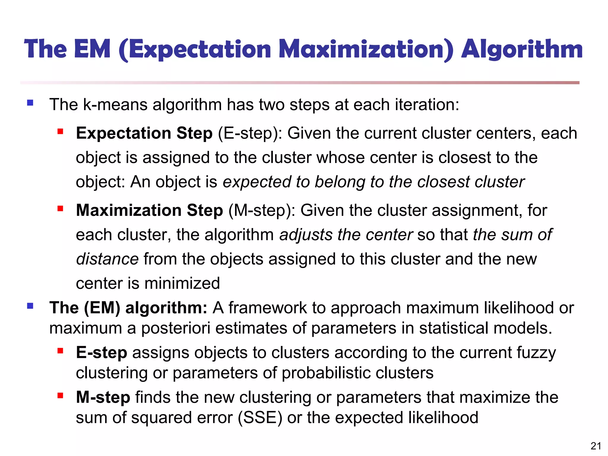 The EM (Expectation Maximization) Algorithm


The k-means algorithm has two steps at each iteration:


Expectation Step (E-step): Given the current cluster centers, each
object is assigned to the cluster whose center is closest to the
object: An object is expected to belong to the closest cluster

Maximization Step (M-step): Given the cluster assignment, for
each cluster, the algorithm adjusts the center so that the sum of
distance from the objects assigned to this cluster and the new
center is minimized
The (EM) algorithm: A framework to approach maximum likelihood or
maximum a posteriori estimates of parameters in statistical models.
 E-step assigns objects to clusters according to the current fuzzy
clustering or parameters of probabilistic clusters
 M-step finds the new clustering or parameters that maximize the
sum of squared error (SSE) or the expected likelihood




21

 