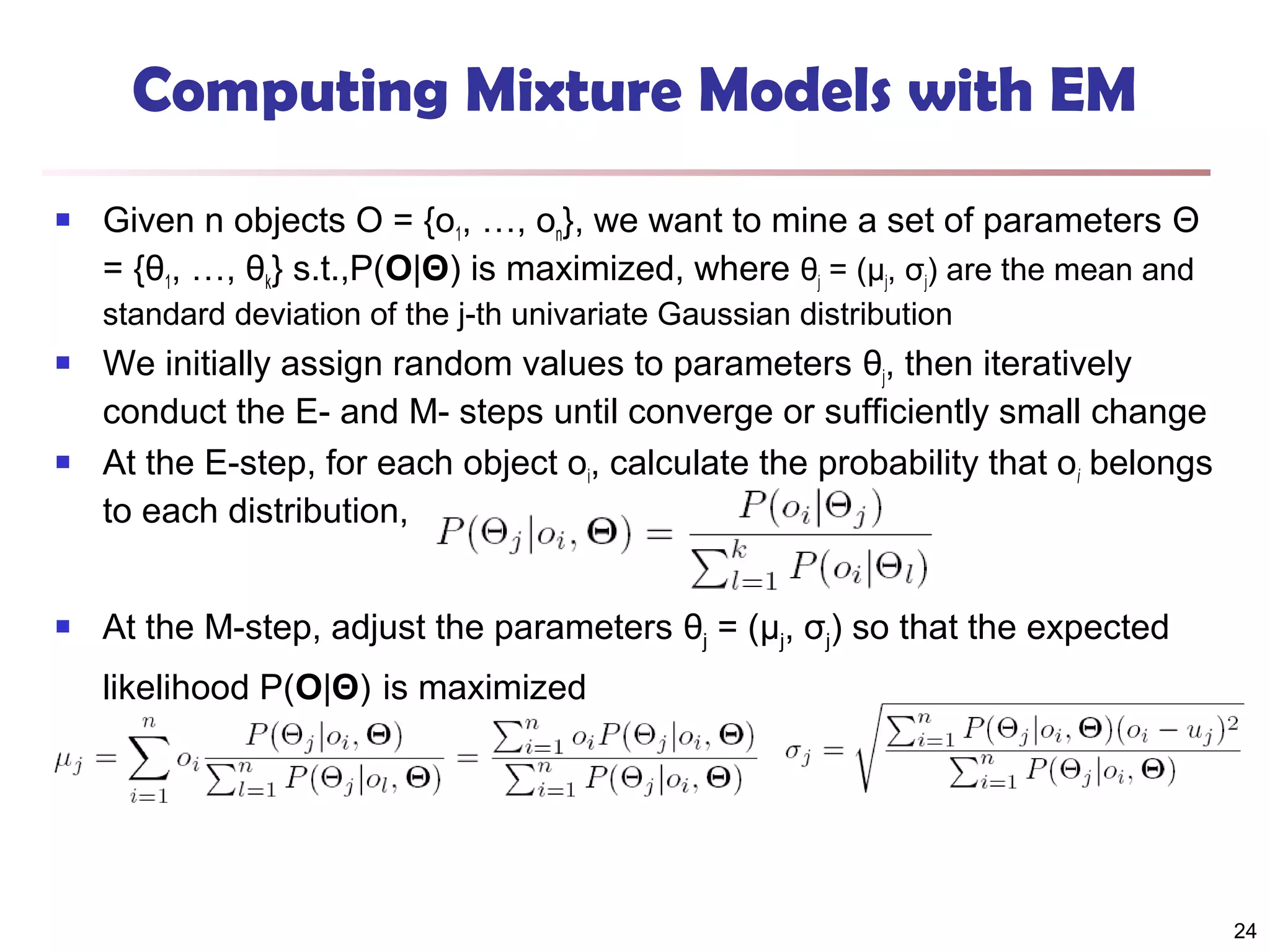 Computing Mixture Models with EM


Given n objects O = {o1, …, on}, we want to mine a set of parameters Θ
= {θ1, …, θk} s.t.,P(O|Θ) is maximized, where θj = (μj, σj) are the mean and
standard deviation of the j-th univariate Gaussian distribution







We initially assign random values to parameters θj, then iteratively
conduct the E- and M- steps until converge or sufficiently small change
At the E-step, for each object oi, calculate the probability that oi belongs
to each distribution,
At the M-step, adjust the parameters θj = (μj, σj) so that the expected
likelihood P(O|Θ) is maximized

24

 