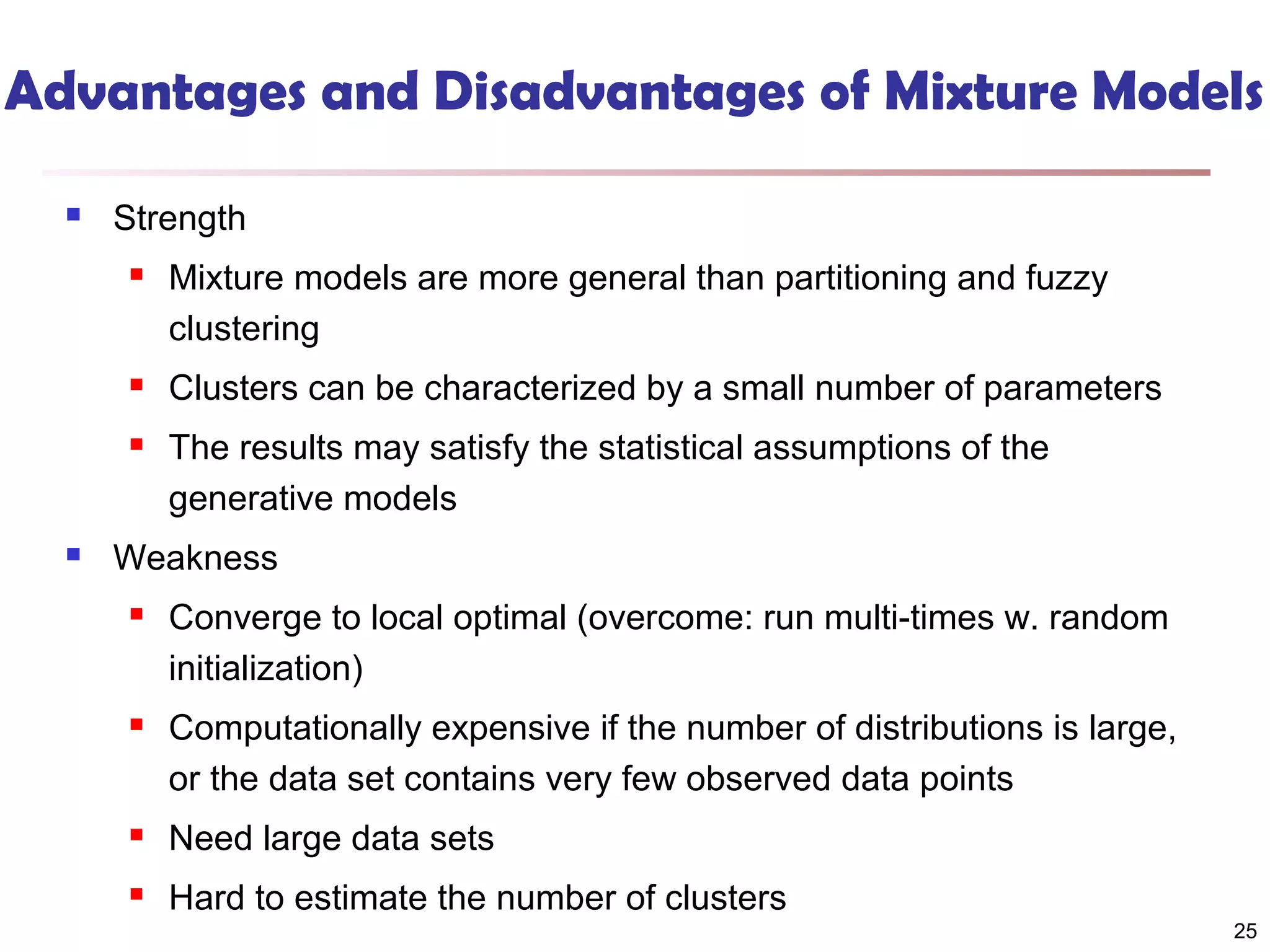 Advantages and Disadvantages of Mixture Models


Strength




Clusters can be characterized by a small number of parameters





Mixture models are more general than partitioning and fuzzy
clustering
The results may satisfy the statistical assumptions of the
generative models

Weakness


Converge to local optimal (overcome: run multi-times w. random
initialization)



Computationally expensive if the number of distributions is large,
or the data set contains very few observed data points



Need large data sets



Hard to estimate the number of clusters

25

 