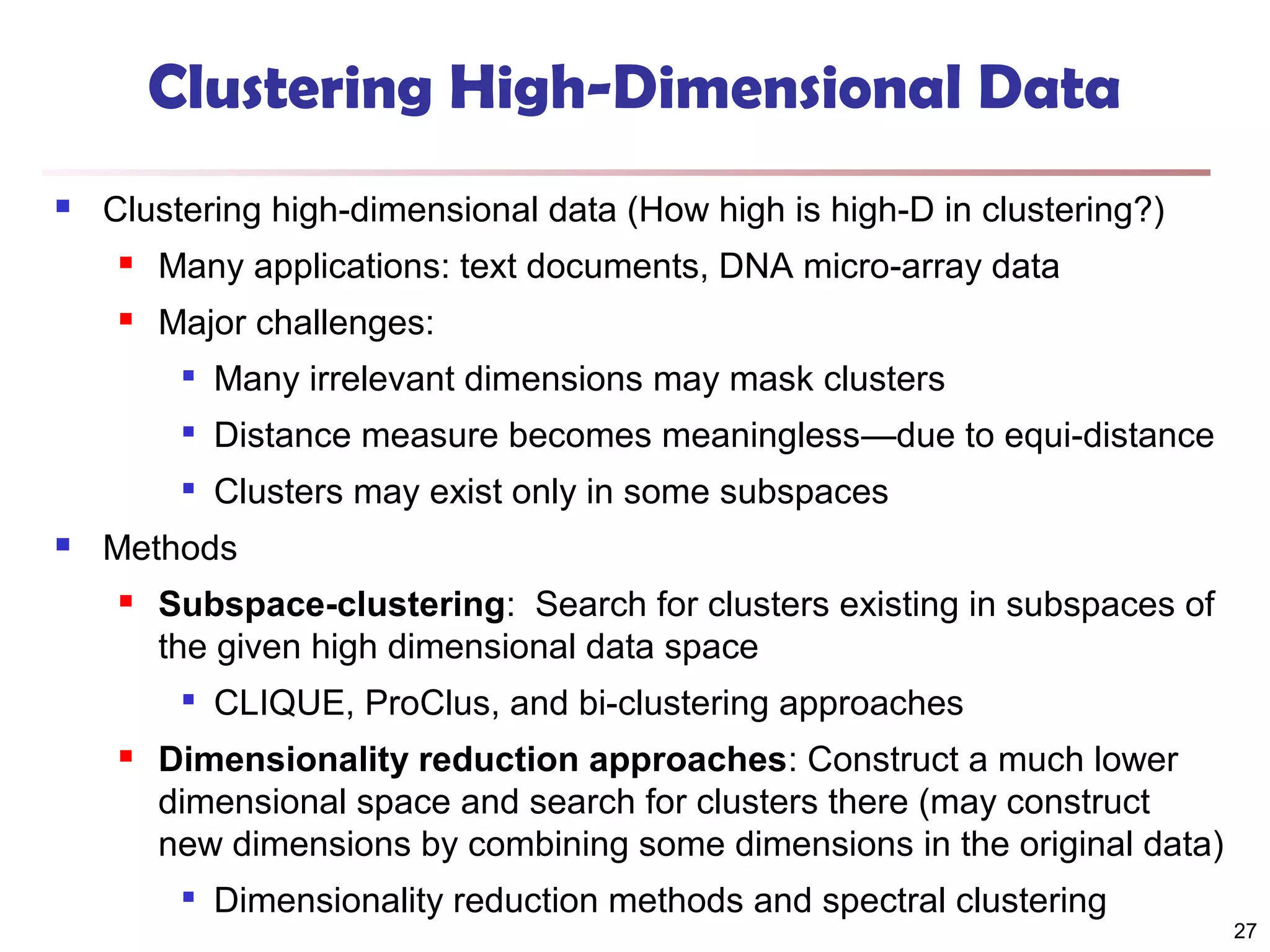 Clustering High-Dimensional Data


Clustering high-dimensional data (How high is high-D in clustering?)


Many applications: text documents, DNA micro-array data



Major challenges:



Distance measure becomes meaningless—due to equi-distance





Many irrelevant dimensions may mask clusters
Clusters may exist only in some subspaces

Methods


Subspace-clustering: Search for clusters existing in subspaces of
the given high dimensional data space




CLIQUE, ProClus, and bi-clustering approaches

Dimensionality reduction approaches: Construct a much lower
dimensional space and search for clusters there (may construct
new dimensions by combining some dimensions in the original data)


Dimensionality reduction methods and spectral clustering

27

 