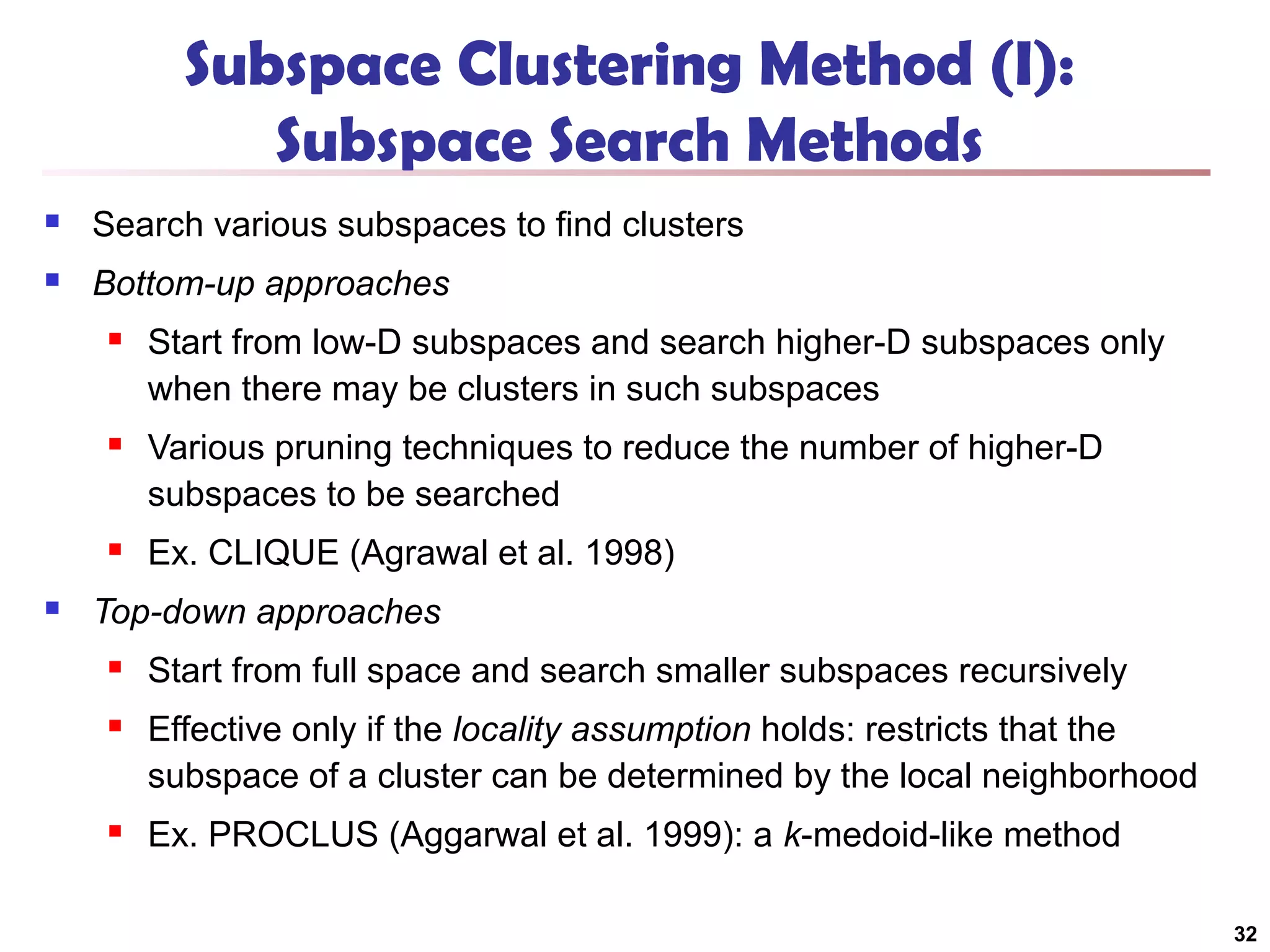 Subspace Clustering Method (I):
Subspace Search Methods


Search various subspaces to find clusters



Bottom-up approaches




Various pruning techniques to reduce the number of higher-D
subspaces to be searched





Start from low-D subspaces and search higher-D subspaces only
when there may be clusters in such subspaces

Ex. CLIQUE (Agrawal et al. 1998)

Top-down approaches


Start from full space and search smaller subspaces recursively



Effective only if the locality assumption holds: restricts that the
subspace of a cluster can be determined by the local neighborhood



Ex. PROCLUS (Aggarwal et al. 1999): a k-medoid-like method
32

 