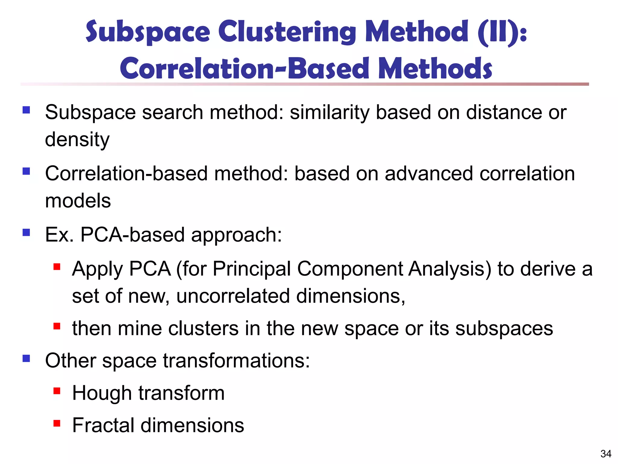 Subspace Clustering Method (II):
Correlation-Based Methods


Subspace search method: similarity based on distance or
density



Correlation-based method: based on advanced correlation
models



Ex. PCA-based approach:






Apply PCA (for Principal Component Analysis) to derive a
set of new, uncorrelated dimensions,
then mine clusters in the new space or its subspaces

Other space transformations:


Hough transform



Fractal dimensions
34

 