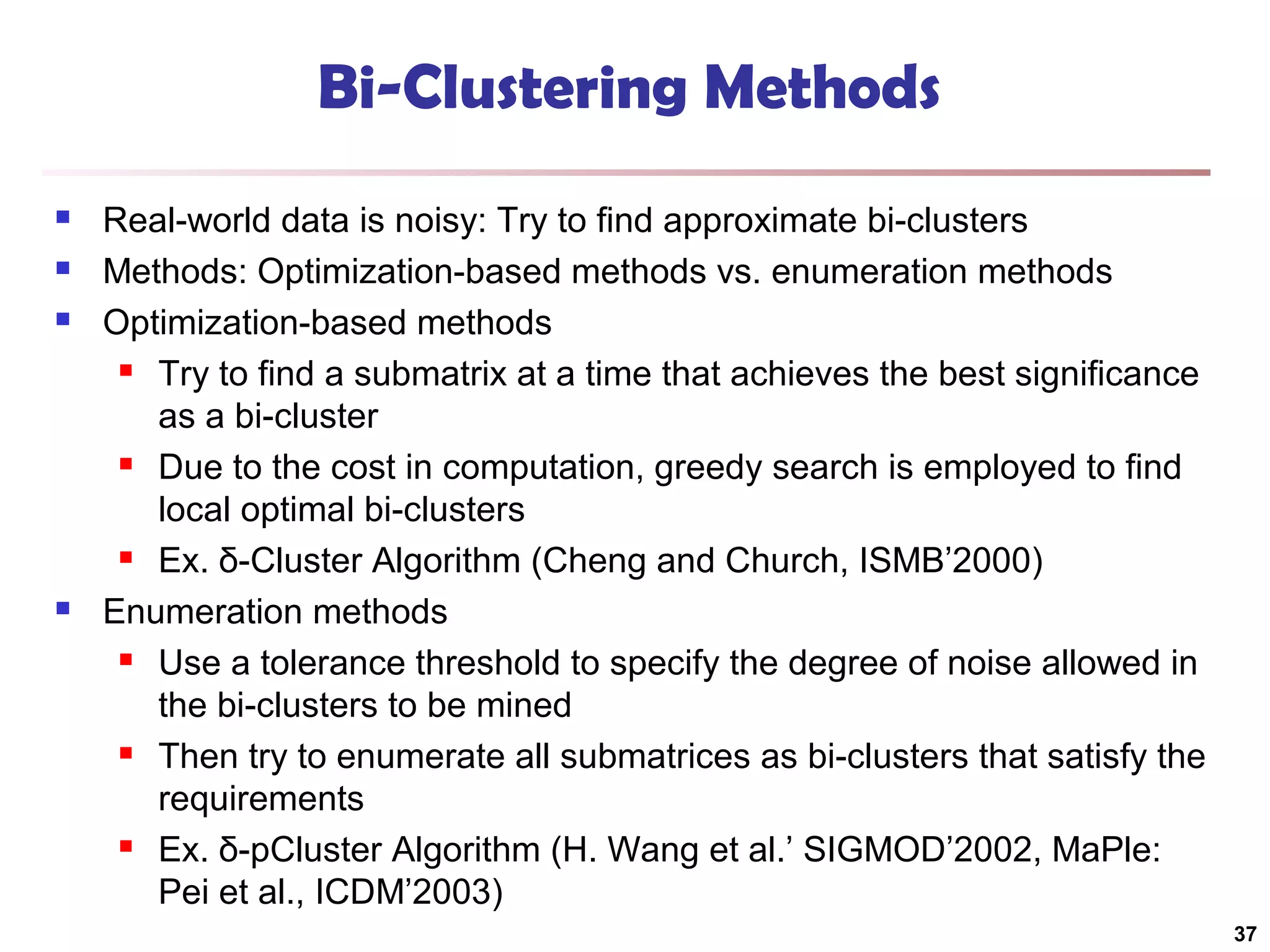 Bi-Clustering Methods






Real-world data is noisy: Try to find approximate bi-clusters
Methods: Optimization-based methods vs. enumeration methods
Optimization-based methods
 Try to find a submatrix at a time that achieves the best significance
as a bi-cluster
 Due to the cost in computation, greedy search is employed to find
local optimal bi-clusters
 Ex. δ-Cluster Algorithm (Cheng and Church, ISMB’2000)
Enumeration methods
 Use a tolerance threshold to specify the degree of noise allowed in
the bi-clusters to be mined
 Then try to enumerate all submatrices as bi-clusters that satisfy the
requirements
 Ex. δ-pCluster Algorithm (H. Wang et al.’ SIGMOD’2002, MaPle:
Pei et al., ICDM’2003)
37

 