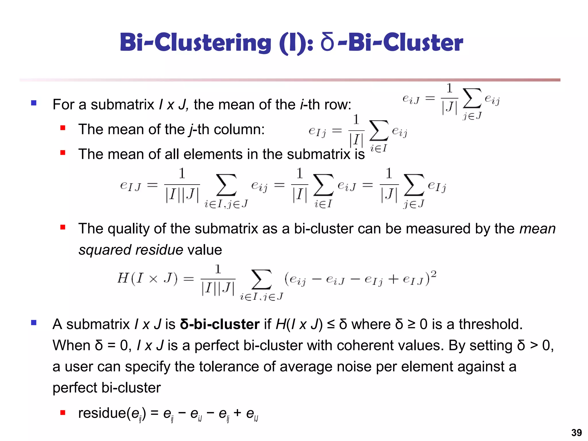 Bi-Clustering (I): δ-Bi-Cluster


For a submatrix I x J, the mean of the i-th row:



The mean of all elements in the submatrix is





The mean of the j-th column:

The quality of the submatrix as a bi-cluster can be measured by the mean
squared residue value

A submatrix I x J is δ-bi-cluster if H(I x J) ≤ δ where δ ≥ 0 is a threshold.
When δ = 0, I x J is a perfect bi-cluster with coherent values. By setting δ > 0,
a user can specify the tolerance of average noise per element against a
perfect bi-cluster


residue(eij) = eij − eiJ − eIj + eIJ
39

 