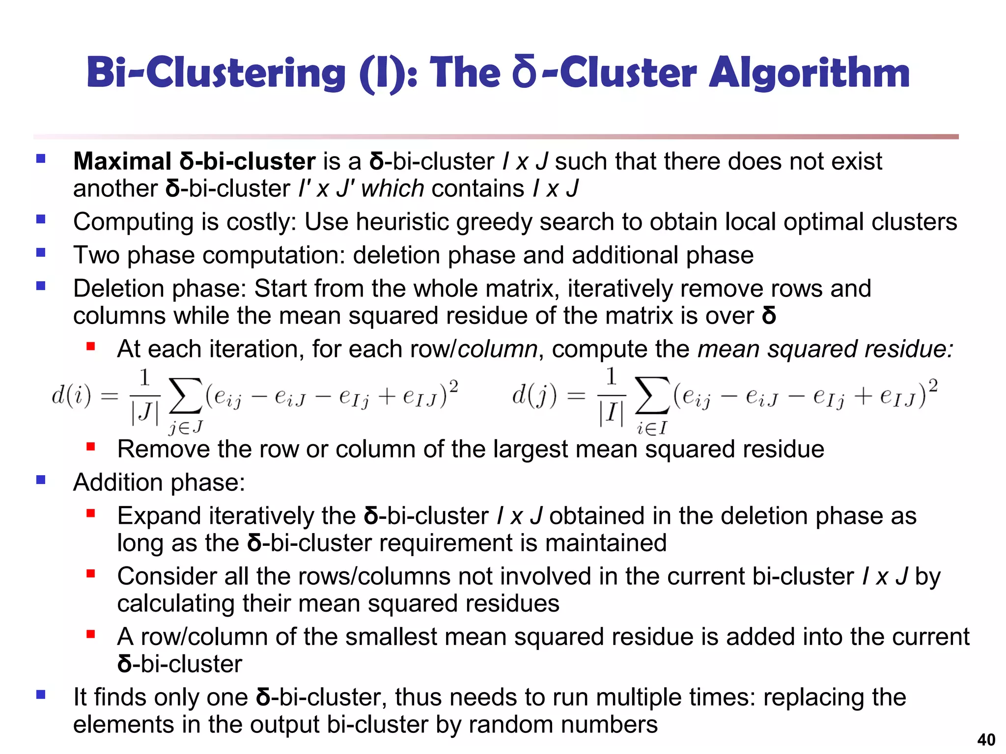 Bi-Clustering (I): The δ-Cluster Algorithm






Maximal δ-bi-cluster is a δ-bi-cluster I x J such that there does not exist
another δ-bi-cluster I′ x J′ which contains I x J
Computing is costly: Use heuristic greedy search to obtain local optimal clusters
Two phase computation: deletion phase and additional phase
Deletion phase: Start from the whole matrix, iteratively remove rows and
columns while the mean squared residue of the matrix is over δ

At each iteration, for each row/column, compute the mean squared residue:

Remove the row or column of the largest mean squared residue
Addition phase:

Expand iteratively the δ-bi-cluster I x J obtained in the deletion phase as
long as the δ-bi-cluster requirement is maintained

Consider all the rows/columns not involved in the current bi-cluster I x J by
calculating their mean squared residues

A row/column of the smallest mean squared residue is added into the current
δ-bi-cluster
It finds only one δ-bi-cluster, thus needs to run multiple times: replacing the
elements in the output bi-cluster by random numbers






40

 