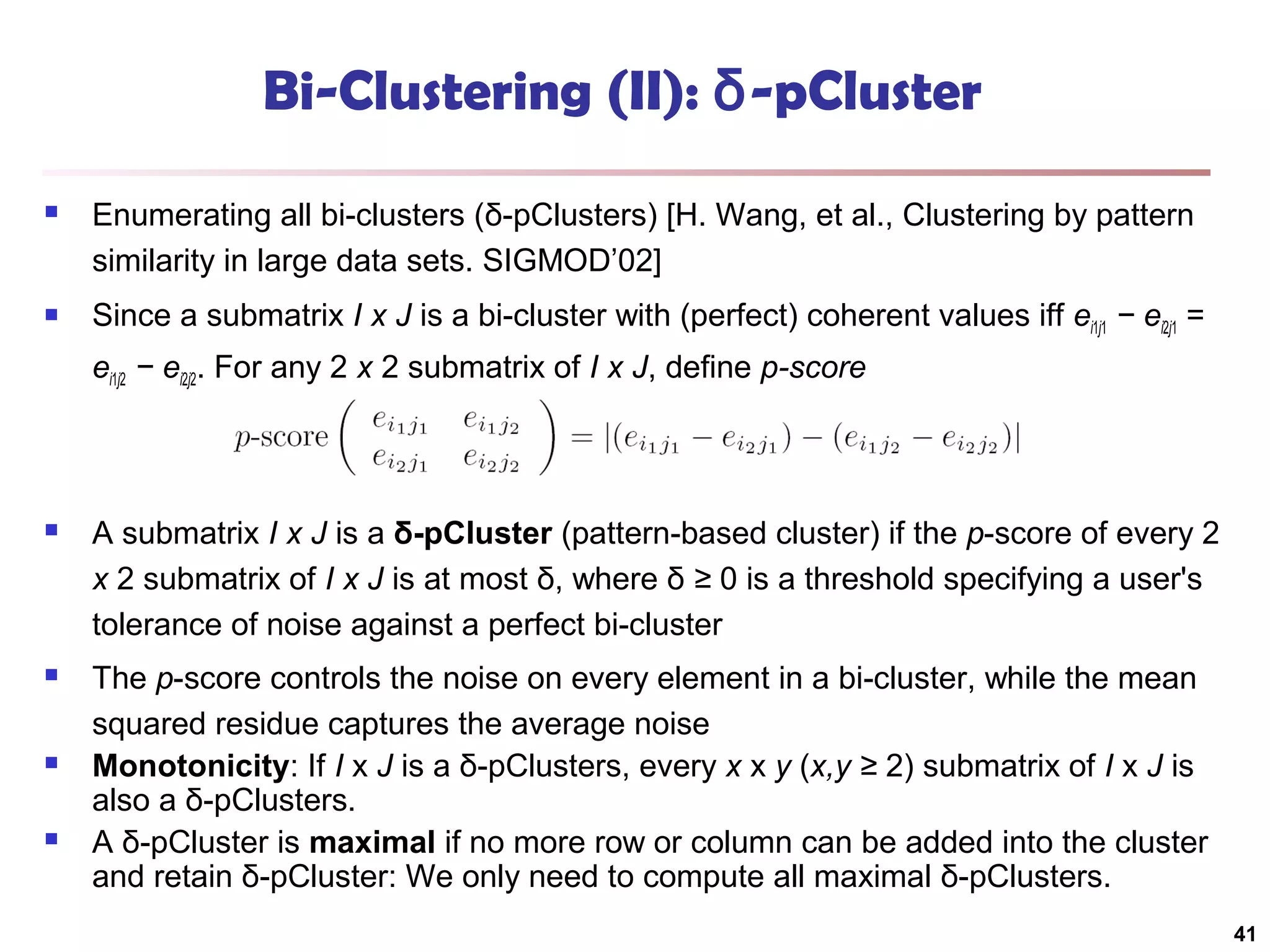 Bi-Clustering (II): δ-pCluster


Enumerating all bi-clusters (δ-pClusters) [H. Wang, et al., Clustering by pattern
similarity in large data sets. SIGMOD’02]



Since a submatrix I x J is a bi-cluster with (perfect) coherent values iff ei1j1 − ei2j1 =
ei1j2 − ei2j2. For any 2 x 2 submatrix of I x J, define p-score



A submatrix I x J is a δ-pCluster (pattern-based cluster) if the p-score of every 2
x 2 submatrix of I x J is at most δ, where δ ≥ 0 is a threshold specifying a user's
tolerance of noise against a perfect bi-cluster



The p-score controls the noise on every element in a bi-cluster, while the mean
squared residue captures the average noise
Monotonicity: If I x J is a δ-pClusters, every x x y (x,y ≥ 2) submatrix of I x J is
also a δ-pClusters.
A δ-pCluster is maximal if no more row or column can be added into the cluster
and retain δ-pCluster: We only need to compute all maximal δ-pClusters.





41

 