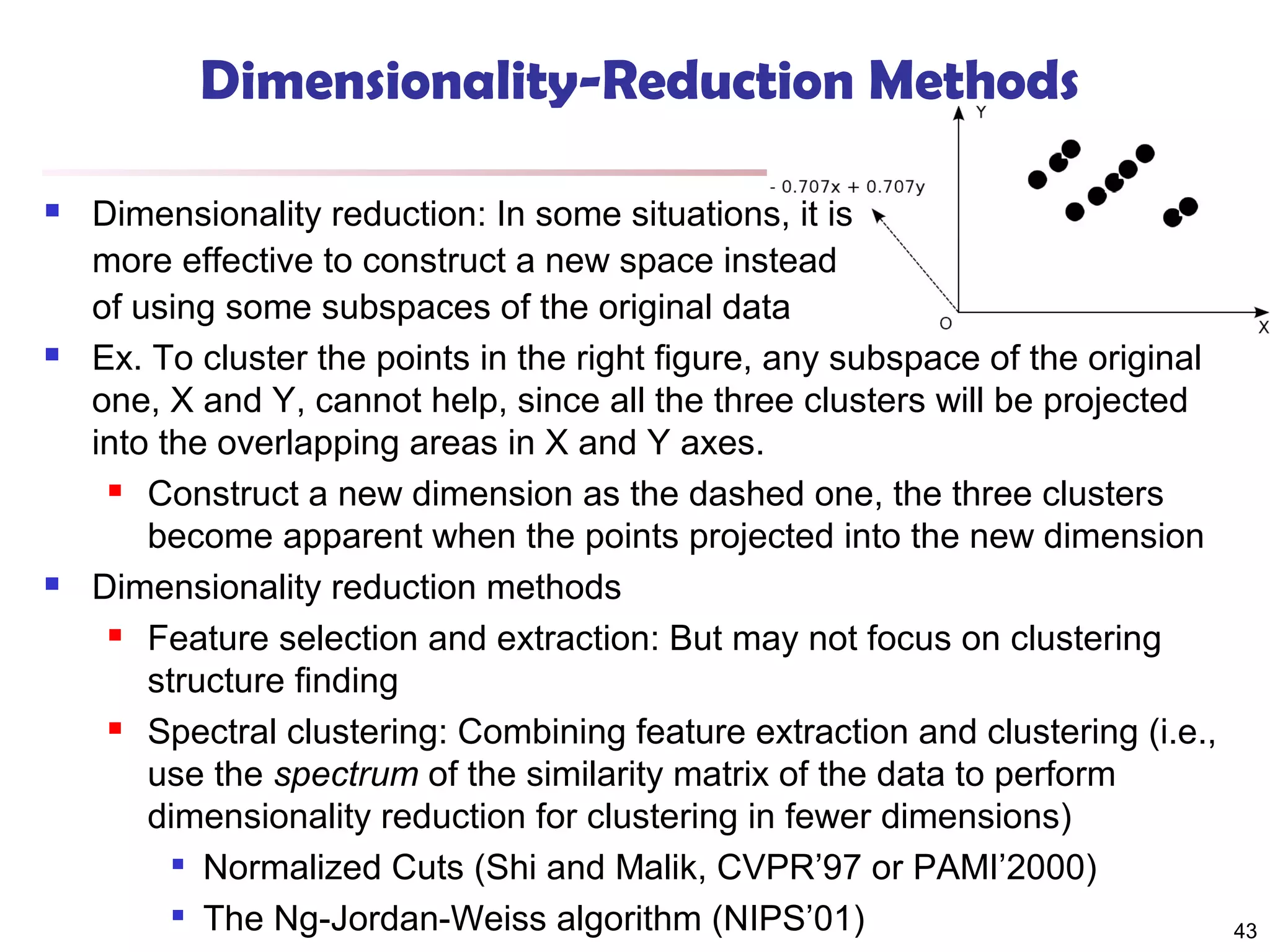 Dimensionality-Reduction Methods






Dimensionality reduction: In some situations, it is
more effective to construct a new space instead
of using some subspaces of the original data
Ex. To cluster the points in the right figure, any subspace of the original
one, X and Y, cannot help, since all the three clusters will be projected
into the overlapping areas in X and Y axes.
 Construct a new dimension as the dashed one, the three clusters
become apparent when the points projected into the new dimension
Dimensionality reduction methods
 Feature selection and extraction: But may not focus on clustering
structure finding
 Spectral clustering: Combining feature extraction and clustering (i.e.,
use the spectrum of the similarity matrix of the data to perform
dimensionality reduction for clustering in fewer dimensions)
 Normalized Cuts (Shi and Malik, CVPR’97 or PAMI’2000)
 The Ng-Jordan-Weiss algorithm (NIPS’01)

43

 