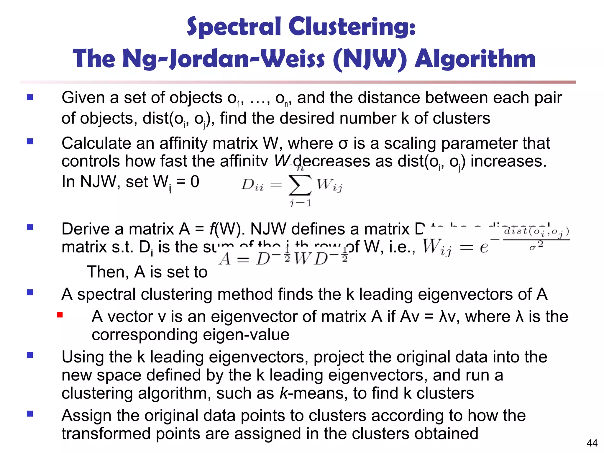 Spectral Clustering:
The Ng-Jordan-Weiss (NJW) Algorithm












Given a set of objects o1, …, on, and the distance between each pair
of objects, dist(oi, oj), find the desired number k of clusters
Calculate an affinity matrix W, where σ is a scaling parameter that
controls how fast the affinity Wij decreases as dist(oi, oj) increases.
In NJW, set Wij = 0
Derive a matrix A = f(W). NJW defines a matrix D to be a diagonal
matrix s.t. Dii is the sum of the i-th row of W, i.e.,
Then, A is set to
A spectral clustering method finds the k leading eigenvectors of A

A vector v is an eigenvector of matrix A if Av = λv, where λ is the
corresponding eigen-value
Using the k leading eigenvectors, project the original data into the
new space defined by the k leading eigenvectors, and run a
clustering algorithm, such as k-means, to find k clusters
Assign the original data points to clusters according to how the
transformed points are assigned in the clusters obtained

44

 