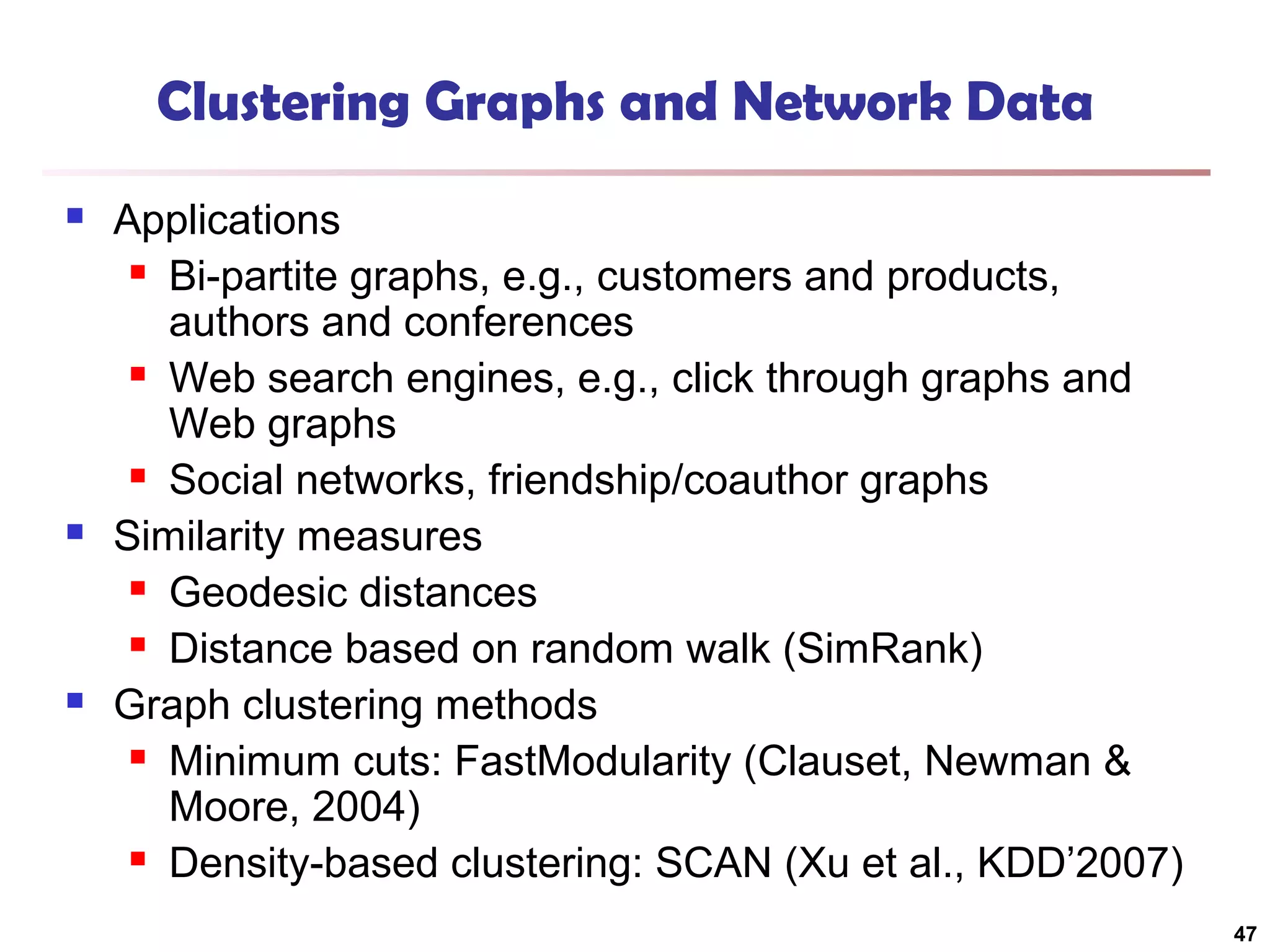 Clustering Graphs and Network Data






Applications
 Bi-partite graphs, e.g., customers and products,
authors and conferences
 Web search engines, e.g., click through graphs and
Web graphs
 Social networks, friendship/coauthor graphs
Similarity measures
 Geodesic distances
 Distance based on random walk (SimRank)
Graph clustering methods
 Minimum cuts: FastModularity (Clauset, Newman &
Moore, 2004)
 Density-based clustering: SCAN (Xu et al., KDD’2007)
47

 