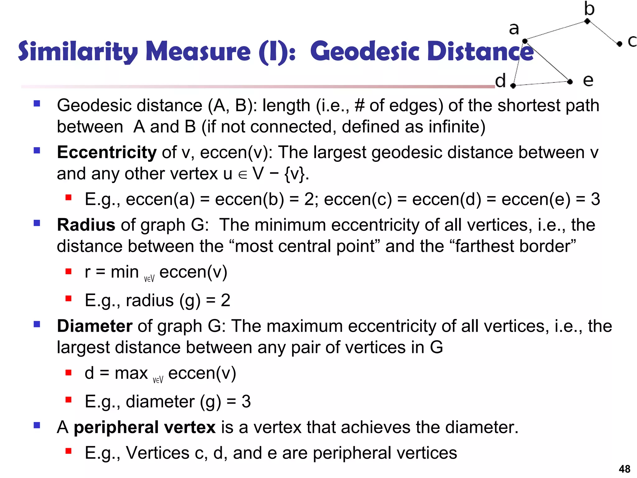 Similarity Measure (I): Geodesic Distance






Geodesic distance (A, B): length (i.e., # of edges) of the shortest path
between A and B (if not connected, defined as infinite)
Eccentricity of v, eccen(v): The largest geodesic distance between v
and any other vertex u ∈ V − {v}.
 E.g., eccen(a) = eccen(b) = 2; eccen(c) = eccen(d) = eccen(e) = 3
Radius of graph G: The minimum eccentricity of all vertices, i.e., the
distance between the “most central point” and the “farthest border”
 r = min
v∈V eccen(v)
E.g., radius (g) = 2
Diameter of graph G: The maximum eccentricity of all vertices, i.e., the
largest distance between any pair of vertices in G
 d = max
v∈V eccen(v)




E.g., diameter (g) = 3
A peripheral vertex is a vertex that achieves the diameter.
 E.g., Vertices c, d, and e are peripheral vertices




48

 