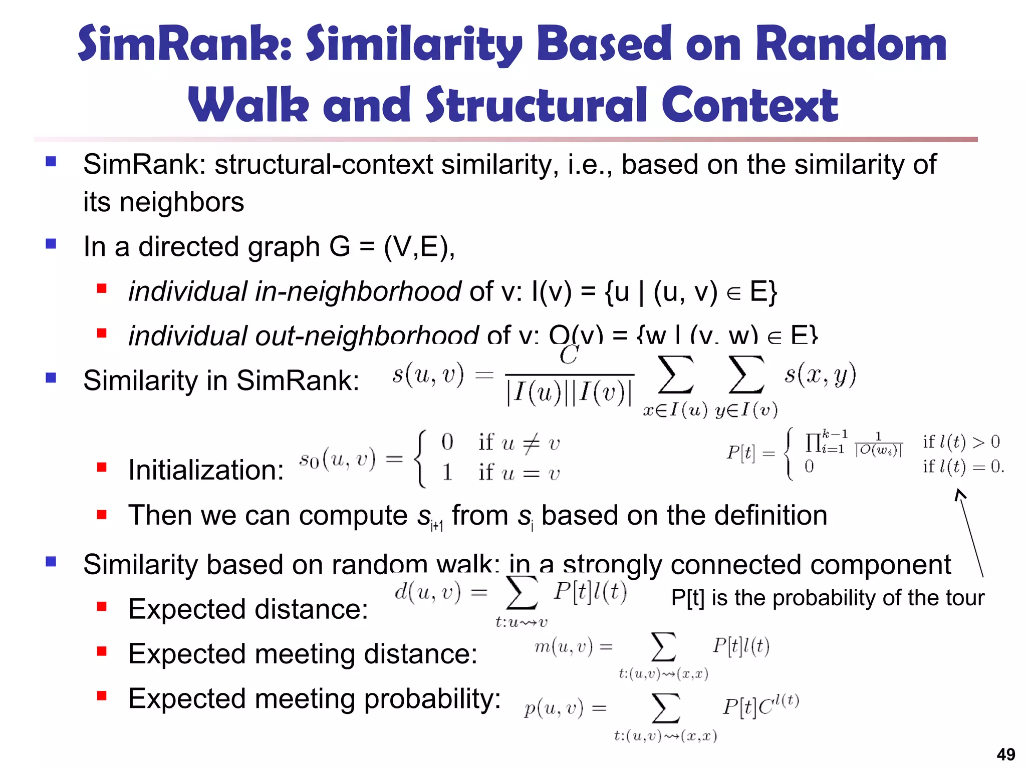SimRank: Similarity Based on Random
Walk and Structural Context


SimRank: structural-context similarity, i.e., based on the similarity of
its neighbors



In a directed graph G = (V,E),





individual in-neighborhood of v: I(v) = {u | (u, v) ∈ E}
individual out-neighborhood of v: O(v) = {w | (v, w) ∈ E}

Similarity in SimRank:





Initialization:
Then we can compute si+1 from si based on the definition

Similarity based on random walk: in a strongly connected component


Expected distance:



Expected meeting distance:



P[t] is the probability of the tour

Expected meeting probability:
49

 