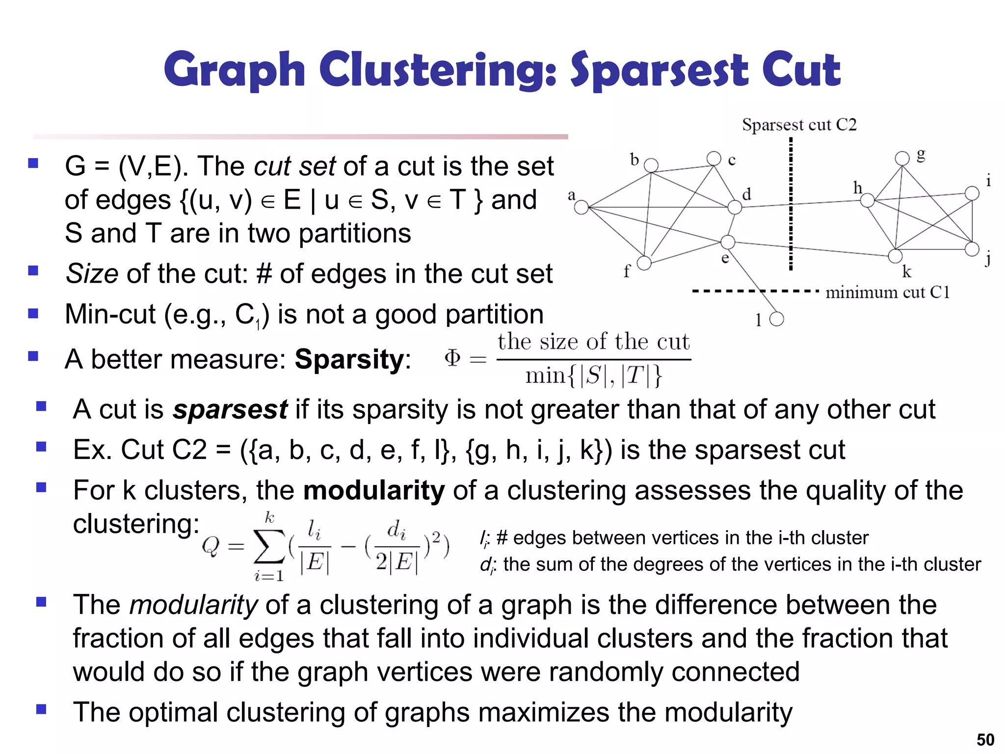 Graph Clustering: Sparsest Cut









G = (V,E). The cut set of a cut is the set
of edges {(u, v) ∈ E | u ∈ S, v ∈ T } and
S and T are in two partitions
Size of the cut: # of edges in the cut set
Min-cut (e.g., C1) is not a good partition
A better measure: Sparsity:
A cut is sparsest if its sparsity is not greater than that of any other cut
Ex. Cut C2 = ({a, b, c, d, e, f, l}, {g, h, i, j, k}) is the sparsest cut
For k clusters, the modularity of a clustering assesses the quality of the
clustering:
l : # edges between vertices in the i-th cluster
i

di: the sum of the degrees of the vertices in the i-th cluster





The modularity of a clustering of a graph is the difference between the
fraction of all edges that fall into individual clusters and the fraction that
would do so if the graph vertices were randomly connected
The optimal clustering of graphs maximizes the modularity
50

 
