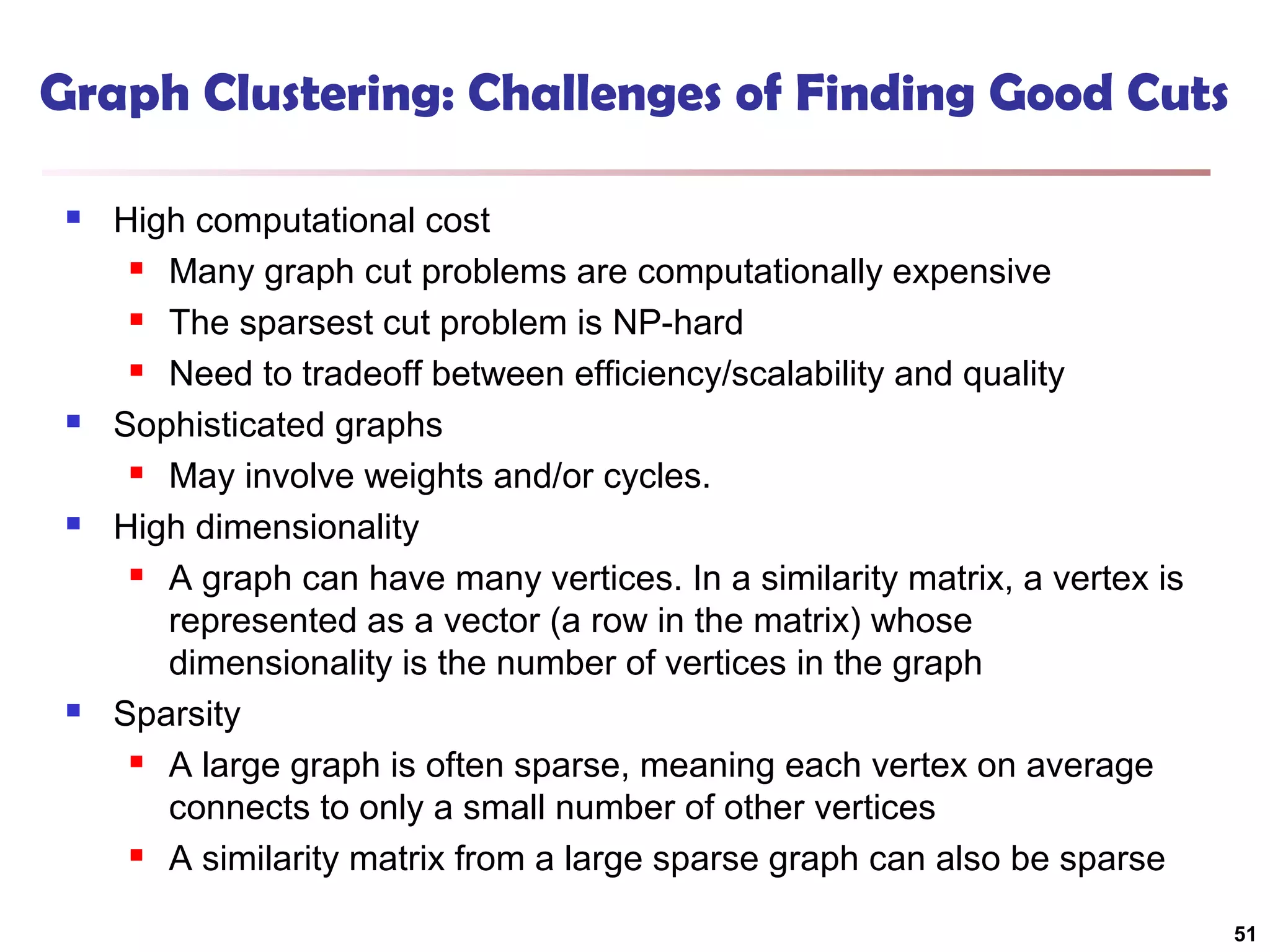 Graph Clustering: Challenges of Finding Good Cuts








High computational cost
 Many graph cut problems are computationally expensive
 The sparsest cut problem is NP-hard
 Need to tradeoff between efficiency/scalability and quality
Sophisticated graphs
 May involve weights and/or cycles.
High dimensionality
 A graph can have many vertices. In a similarity matrix, a vertex is
represented as a vector (a row in the matrix) whose
dimensionality is the number of vertices in the graph
Sparsity
 A large graph is often sparse, meaning each vertex on average
connects to only a small number of other vertices
 A similarity matrix from a large sparse graph can also be sparse
51

 