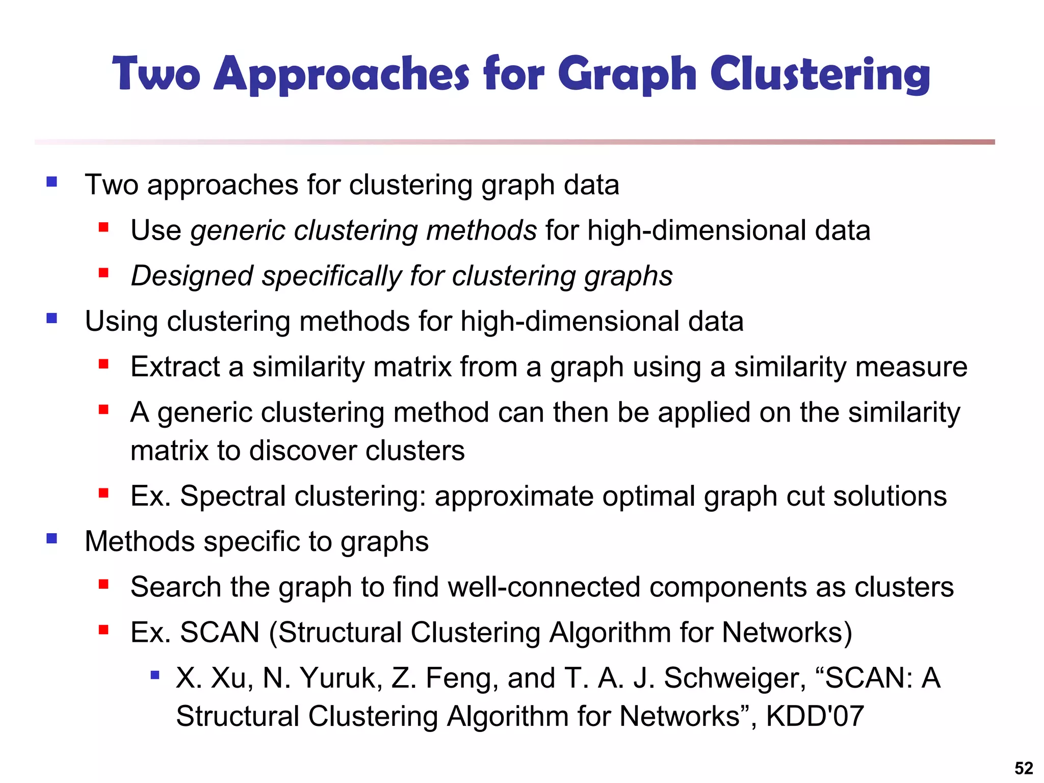 Two Approaches for Graph Clustering


Two approaches for clustering graph data





Use generic clustering methods for high-dimensional data
Designed specifically for clustering graphs

Using clustering methods for high-dimensional data



A generic clustering method can then be applied on the similarity
matrix to discover clusters





Extract a similarity matrix from a graph using a similarity measure

Ex. Spectral clustering: approximate optimal graph cut solutions

Methods specific to graphs


Search the graph to find well-connected components as clusters



Ex. SCAN (Structural Clustering Algorithm for Networks)


X. Xu, N. Yuruk, Z. Feng, and T. A. J. Schweiger, “SCAN: A
Structural Clustering Algorithm for Networks”, KDD'07
52

 