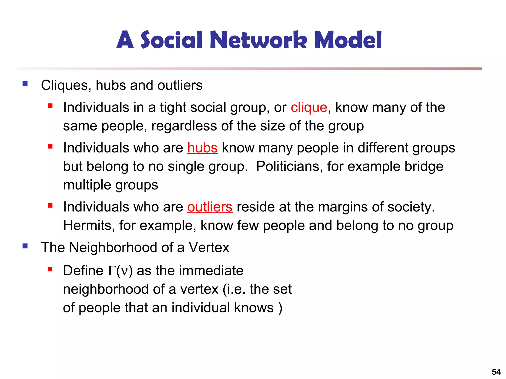 A Social Network Model


Cliques, hubs and outliers




Individuals who are hubs know many people in different groups
but belong to no single group. Politicians, for example bridge
multiple groups





Individuals in a tight social group, or clique, know many of the
same people, regardless of the size of the group

Individuals who are outliers reside at the margins of society.
Hermits, for example, know few people and belong to no group

The Neighborhood of a Vertex


Define Γ(ν) as the immediate
neighborhood of a vertex (i.e. the set
of people that an individual knows )

54

 