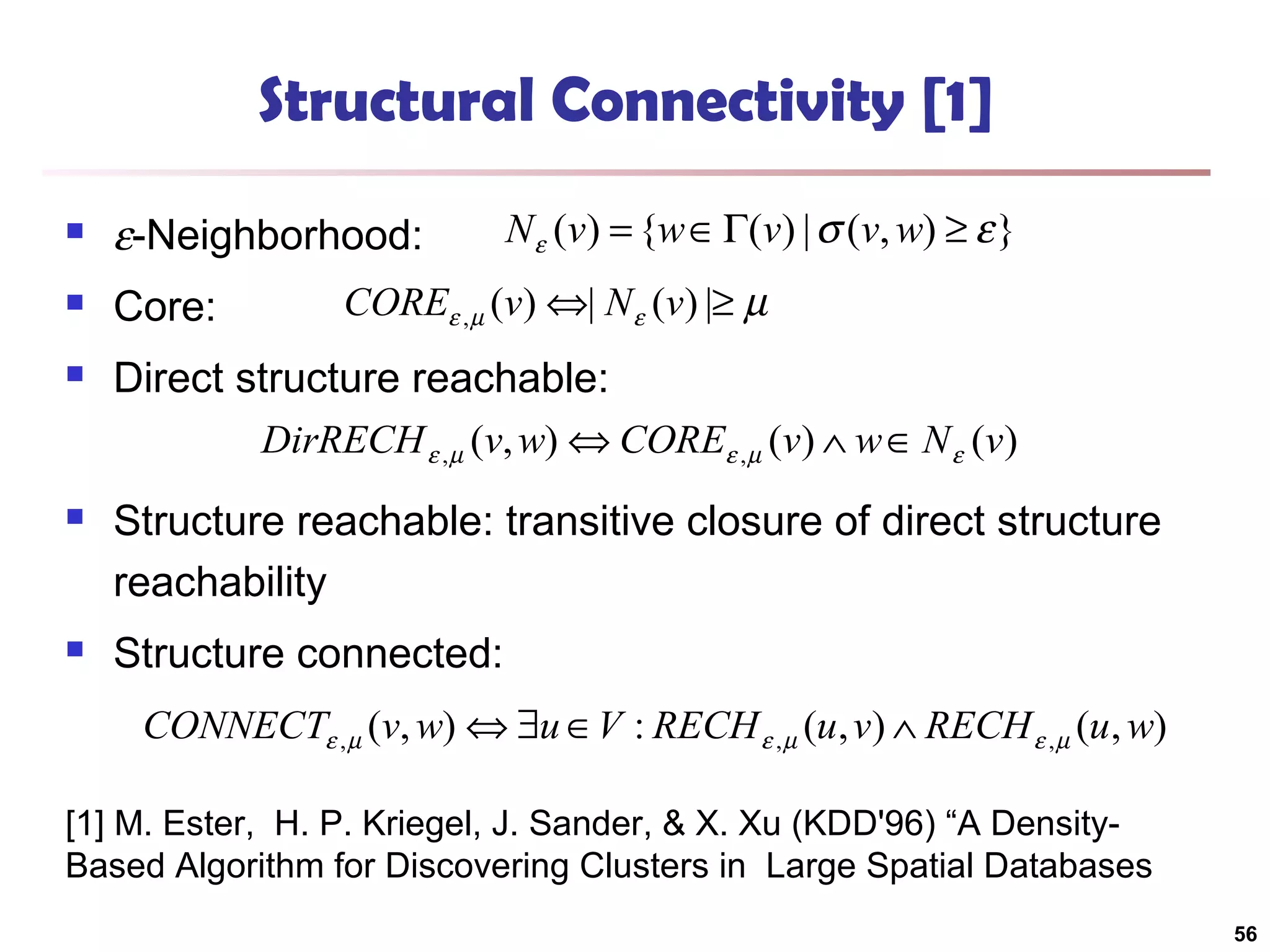 Structural Connectivity [1]
N ε (v) = {w ∈ Γ(v) | σ (v, w) ≥ ε }



ε-Neighborhood:



Core:



Direct structure reachable:

COREε , µ (v) ⇔| N ε (v) |≥ µ
DirRECH ε ,µ (v, w) ⇔ COREε ,µ (v) ∧ w ∈ N ε (v)



Structure reachable: transitive closure of direct structure
reachability



Structure connected:
CONNECTε , µ (v, w) ⇔ ∃u ∈V : RECH ε , µ (u , v) ∧ RECH ε , µ (u , w)

[1] M. Ester, H. P. Kriegel, J. Sander, & X. Xu (KDD'96) “A DensityBased Algorithm for Discovering Clusters in Large Spatial Databases
56

 