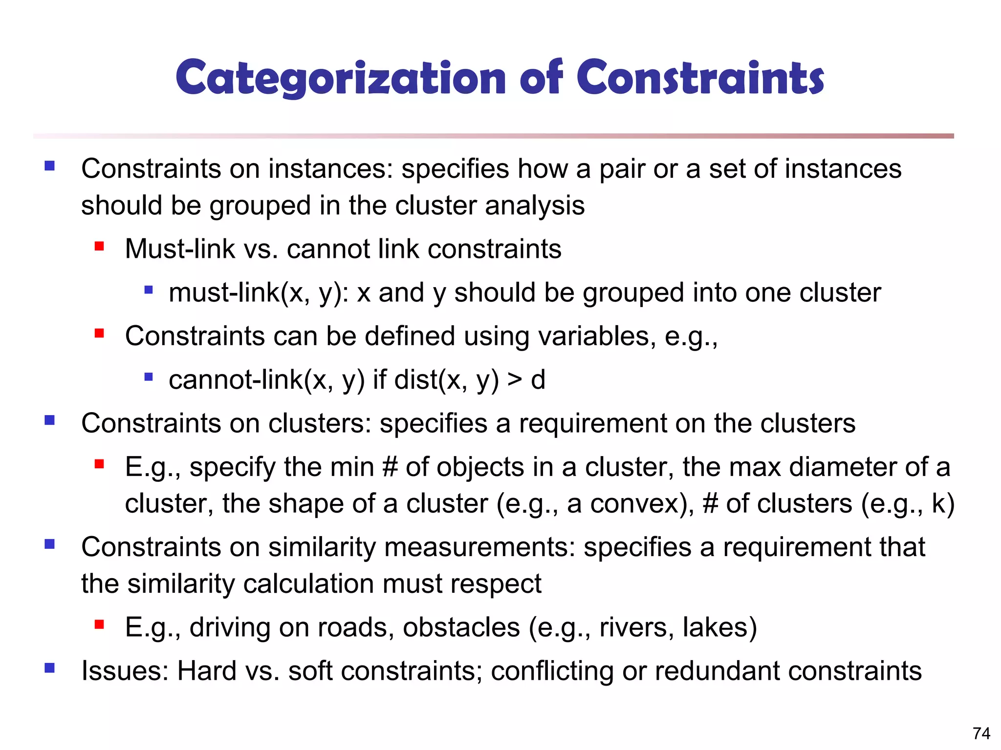 Categorization of Constraints


Constraints on instances: specifies how a pair or a set of instances
should be grouped in the cluster analysis


Must-link vs. cannot link constraints




Constraints can be defined using variables, e.g.,




E.g., specify the min # of objects in a cluster, the max diameter of a
cluster, the shape of a cluster (e.g., a convex), # of clusters (e.g., k)

Constraints on similarity measurements: specifies a requirement that
the similarity calculation must respect




cannot-link(x, y) if dist(x, y) > d

Constraints on clusters: specifies a requirement on the clusters




must-link(x, y): x and y should be grouped into one cluster

E.g., driving on roads, obstacles (e.g., rivers, lakes)

Issues: Hard vs. soft constraints; conflicting or redundant constraints
74

 