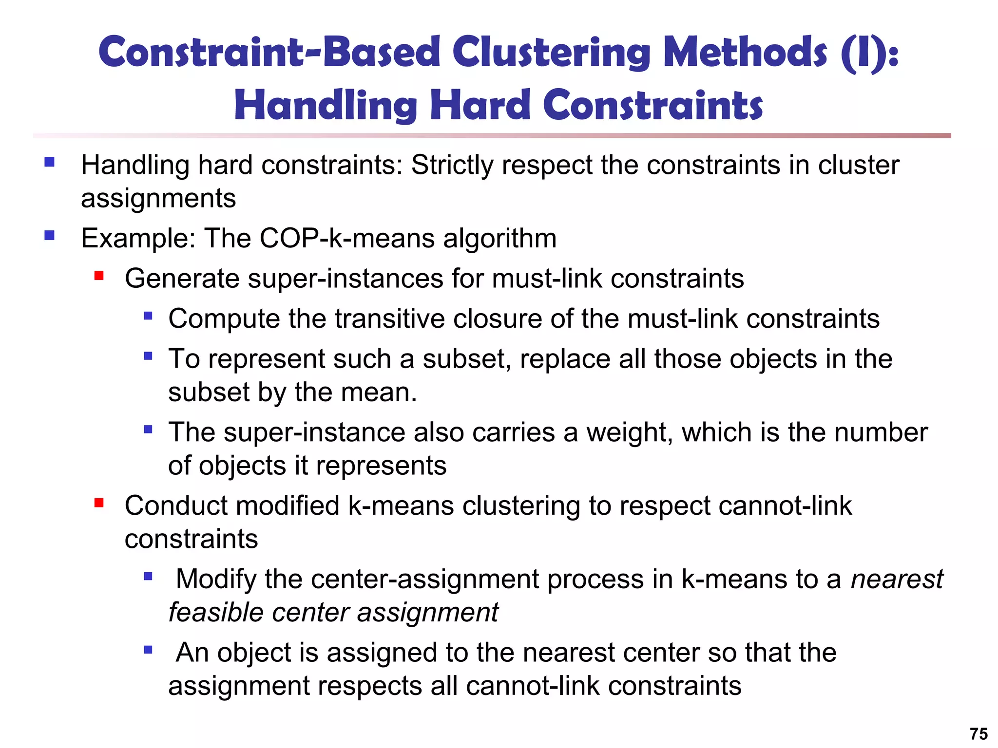 Constraint-Based Clustering Methods (I):
Handling Hard Constraints




Handling hard constraints: Strictly respect the constraints in cluster
assignments
Example: The COP-k-means algorithm
 Generate super-instances for must-link constraints

Compute the transitive closure of the must-link constraints

To represent such a subset, replace all those objects in the
subset by the mean.

The super-instance also carries a weight, which is the number
of objects it represents
 Conduct modified k-means clustering to respect cannot-link
constraints

Modify the center-assignment process in k-means to a nearest
feasible center assignment

An object is assigned to the nearest center so that the
assignment respects all cannot-link constraints
75

 