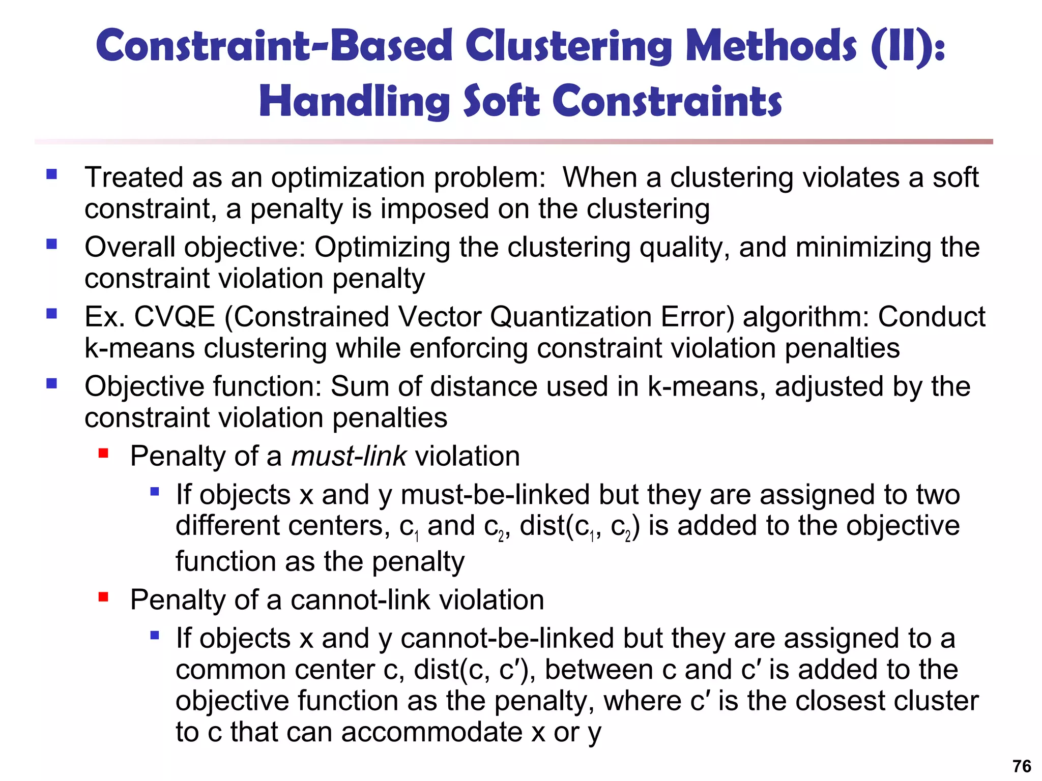 Constraint-Based Clustering Methods (II):
Handling Soft Constraints








Treated as an optimization problem: When a clustering violates a soft
constraint, a penalty is imposed on the clustering
Overall objective: Optimizing the clustering quality, and minimizing the
constraint violation penalty
Ex. CVQE (Constrained Vector Quantization Error) algorithm: Conduct
k-means clustering while enforcing constraint violation penalties
Objective function: Sum of distance used in k-means, adjusted by the
constraint violation penalties
 Penalty of a must-link violation

If objects x and y must-be-linked but they are assigned to two
different centers, c1 and c2, dist(c1, c2) is added to the objective
function as the penalty
 Penalty of a cannot-link violation
 If objects x and y cannot-be-linked but they are assigned to a
common center c, dist(c, c′), between c and c′ is added to the
objective function as the penalty, where c′ is the closest cluster
to c that can accommodate x or y
76

 