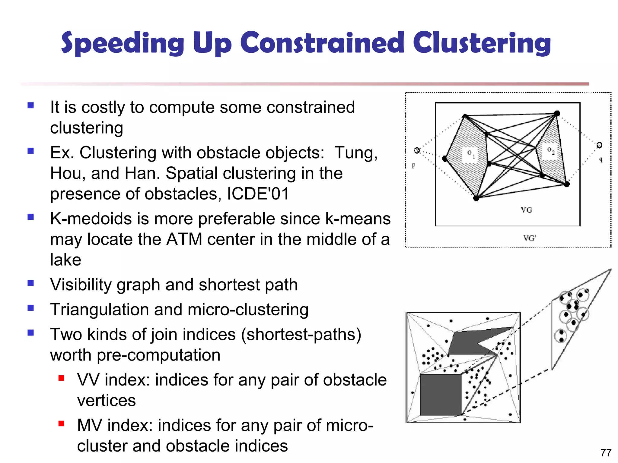 Speeding Up Constrained Clustering










It is costly to compute some constrained
clustering
Ex. Clustering with obstacle objects: Tung,
Hou, and Han. Spatial clustering in the
presence of obstacles, ICDE'01
K-medoids is more preferable since k-means
may locate the ATM center in the middle of a
lake
Visibility graph and shortest path
Triangulation and micro-clustering
Two kinds of join indices (shortest-paths)
worth pre-computation
 VV index: indices for any pair of obstacle
vertices
 MV index: indices for any pair of microcluster and obstacle indices

77

 