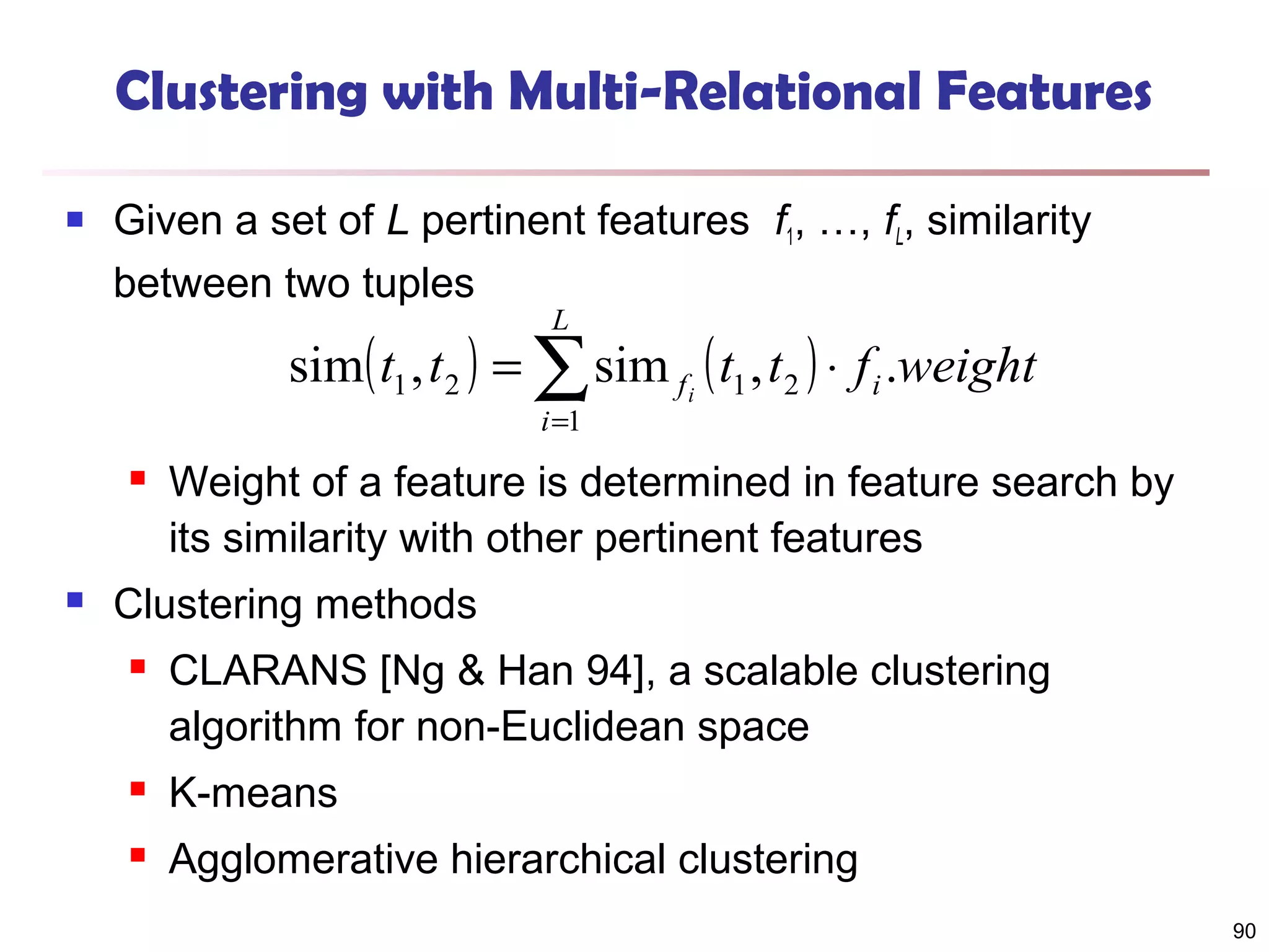 Clustering with Multi-Relational Features


Given a set of L pertinent features f1, …, fL, similarity
between two tuples
L

sim( t1 , t 2 ) = ∑ sim f i ( t1 , t 2 ) ⋅ f i .weight
i =1





Weight of a feature is determined in feature search by
its similarity with other pertinent features

Clustering methods


CLARANS [Ng & Han 94], a scalable clustering
algorithm for non-Euclidean space



K-means



Agglomerative hierarchical clustering
90

 