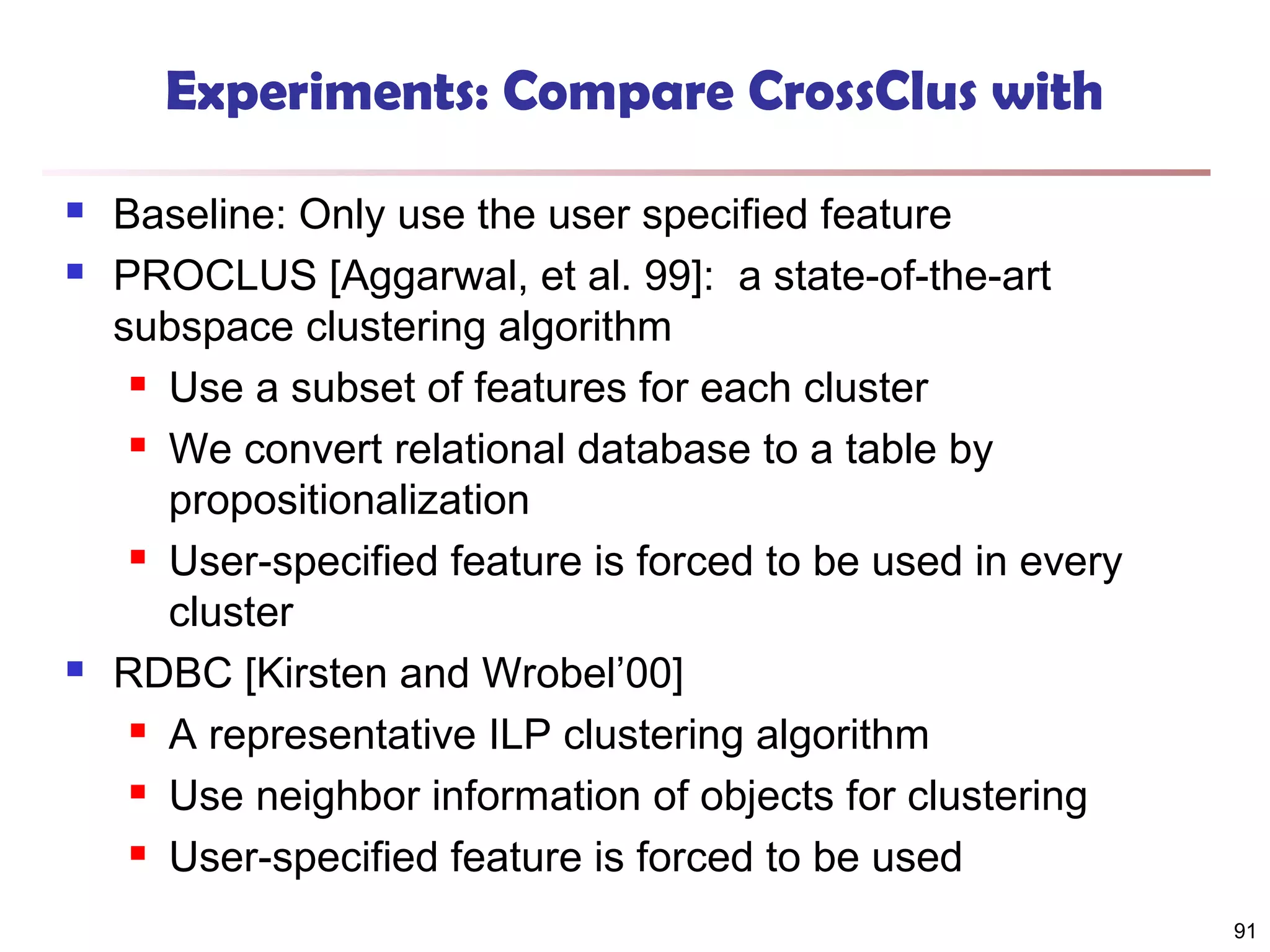 Experiments: Compare CrossClus with





Baseline: Only use the user specified feature
PROCLUS [Aggarwal, et al. 99]: a state-of-the-art
subspace clustering algorithm
 Use a subset of features for each cluster
 We convert relational database to a table by
propositionalization
 User-specified feature is forced to be used in every
cluster
RDBC [Kirsten and Wrobel’00]
 A representative ILP clustering algorithm
 Use neighbor information of objects for clustering
 User-specified feature is forced to be used
91

 