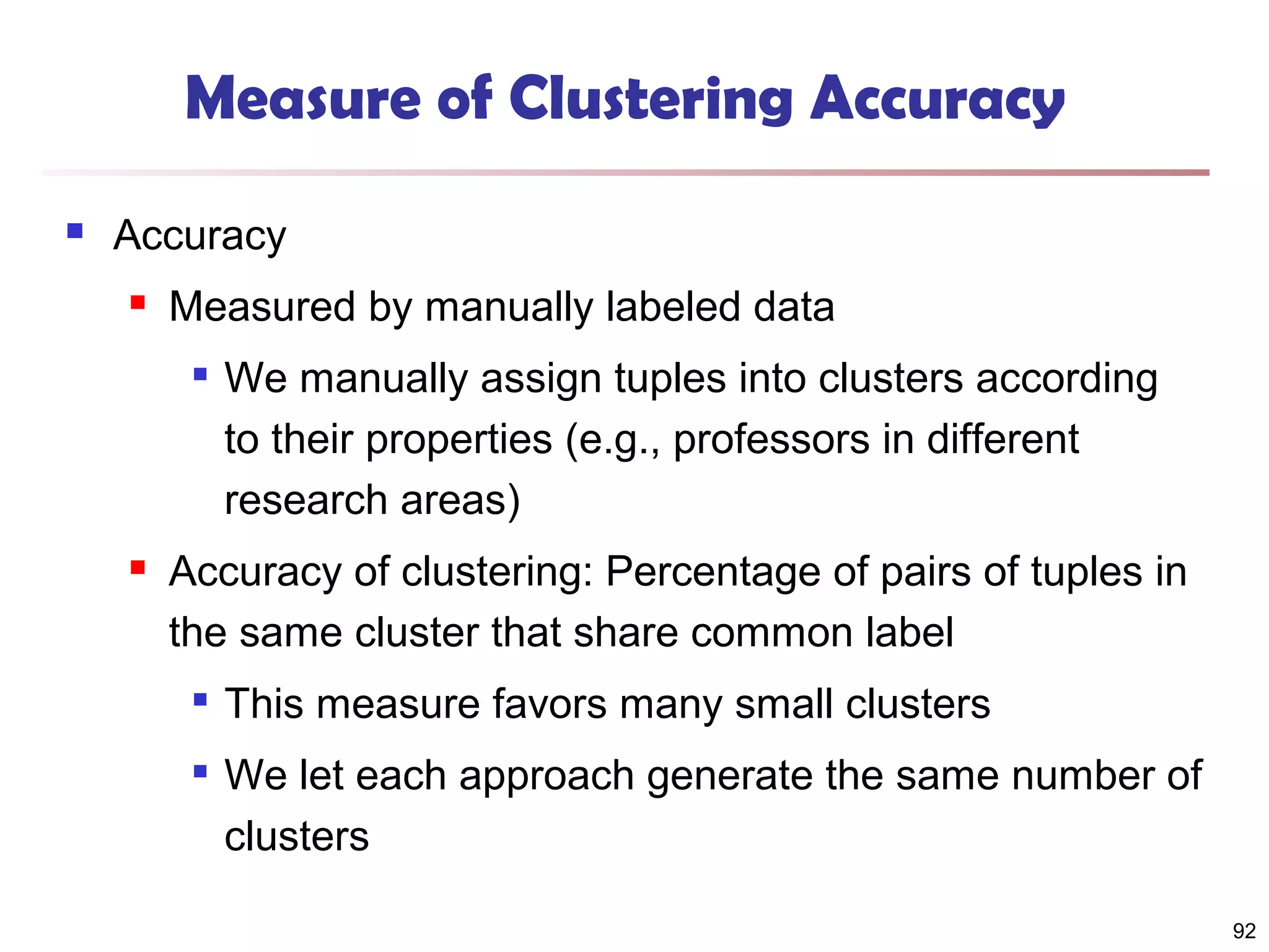Measure of Clustering Accuracy


Accuracy


Measured by manually labeled data




We manually assign tuples into clusters according
to their properties (e.g., professors in different
research areas)

Accuracy of clustering: Percentage of pairs of tuples in
the same cluster that share common label



This measure favors many small clusters
We let each approach generate the same number of
clusters
92

 