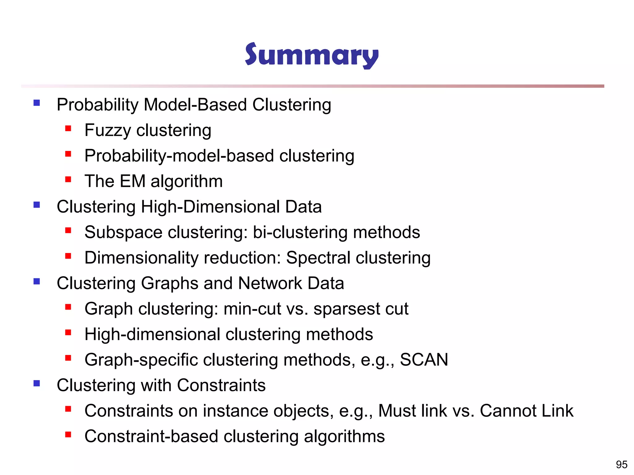 Summary








Probability Model-Based Clustering
 Fuzzy clustering
 Probability-model-based clustering
 The EM algorithm
Clustering High-Dimensional Data
 Subspace clustering: bi-clustering methods
 Dimensionality reduction: Spectral clustering
Clustering Graphs and Network Data
 Graph clustering: min-cut vs. sparsest cut
 High-dimensional clustering methods
 Graph-specific clustering methods, e.g., SCAN
Clustering with Constraints
 Constraints on instance objects, e.g., Must link vs. Cannot Link
 Constraint-based clustering algorithms
95

 
