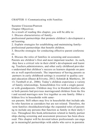 CHAPTER 11 Communicating with Families
Suzanne Clouzeau/Pearson
Chapter Objectives
As a result of reading this chapter, you will be able to:
1. Discuss characteristics of family-
professional partnerships that promote children’s development a
nd learning.
2. Explain strategies for establishing and maintaining family-
professional partnerships that benefit children.
3. Describe strategies for conducting effective parent conferenc
es.
4. Discuss the roles of families in screening and assessment.
Parents are children’s first and most important teacher. As such,
they have a critical role in their child’s development and learni
ng. Teachers,administrators, and other early childhood provider
s understand that children’s success as learners depends on pare
nts as well asprofessionals. The importance of having parents as
partners in early childhood settings is essential to quality care
and education (Dunst &Trivette, 2012; Schmidt & Matthews, 20
13; Turnbull et al., 2006). Today’s children experience a variety
of family relationships. Somechildren live with a single parent
or with grandparents. Children may live in blended families whe
re both parents had previous marriagesand children from the firs
t and second marriages now live together as one family. Other c
hildren live in households with same-
sex parents. Still others may live in households that include adu
lts who function as caretakers but are not related. Therefore, the
term families shouldacknowledge the expanded roles of parenti
ng to include any persons that function as family in their daily l
ives. Throughout this book,information related to family partner
ships during screening and assessment processes has been discu
ssed. This chapter will be devoted tohow professionals can enga
ge in meaningful partnerships with adults who serve in parentin
 