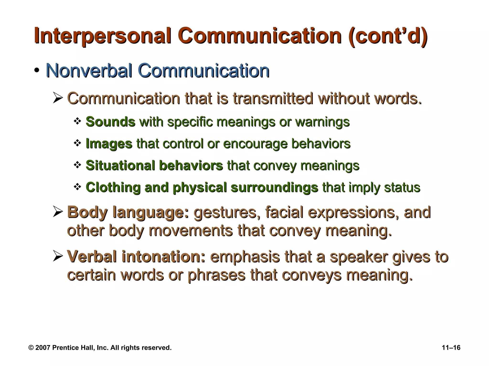 Interpersonal Communication (cont’d) Nonverbal Communication Communication that is transmitted without words. Sounds  with specific meanings or warnings Images  that control or encourage behaviors Situational behaviors  that convey meanings Clothing and physical surroundings  that imply status Body language:  gestures, facial expressions, and other body movements that convey meaning. Verbal intonation:  emphasis that a speaker gives to certain words or phrases that conveys meaning. 